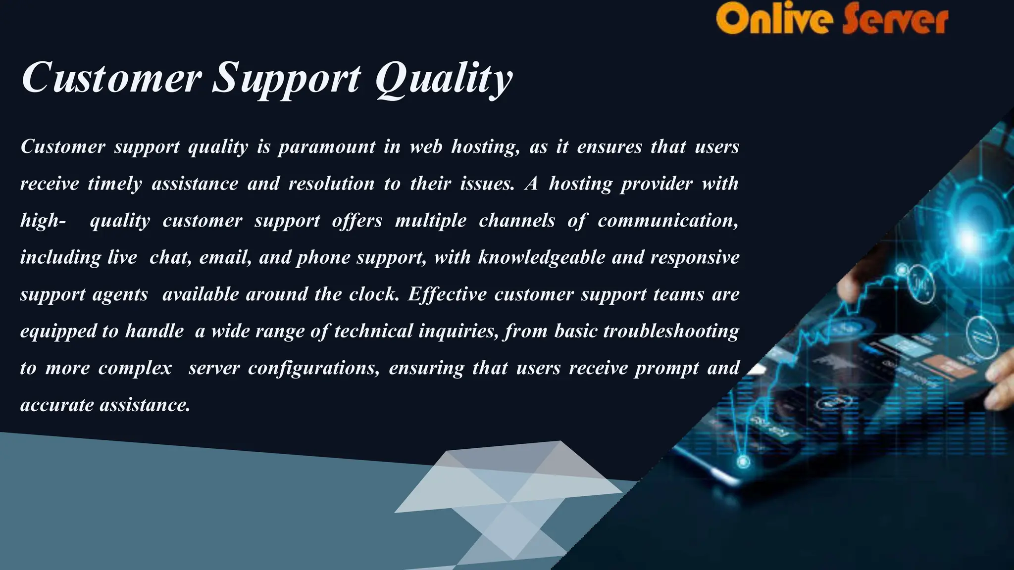 Customer Support Quality
Customer support quality is paramount in web hosting, as it ensures that users
receive timely assistance and resolution to their issues. A hosting provider with
high- quality customer support offers multiple channels of communication,
including live chat, email, and phone support, with knowledgeable and responsive
support agents available around the clock. Effective customer support teams are
equipped to handle a wide range of technical inquiries, from basic troubleshooting
to more complex server configurations, ensuring that users receive prompt and
accurate assistance.
 