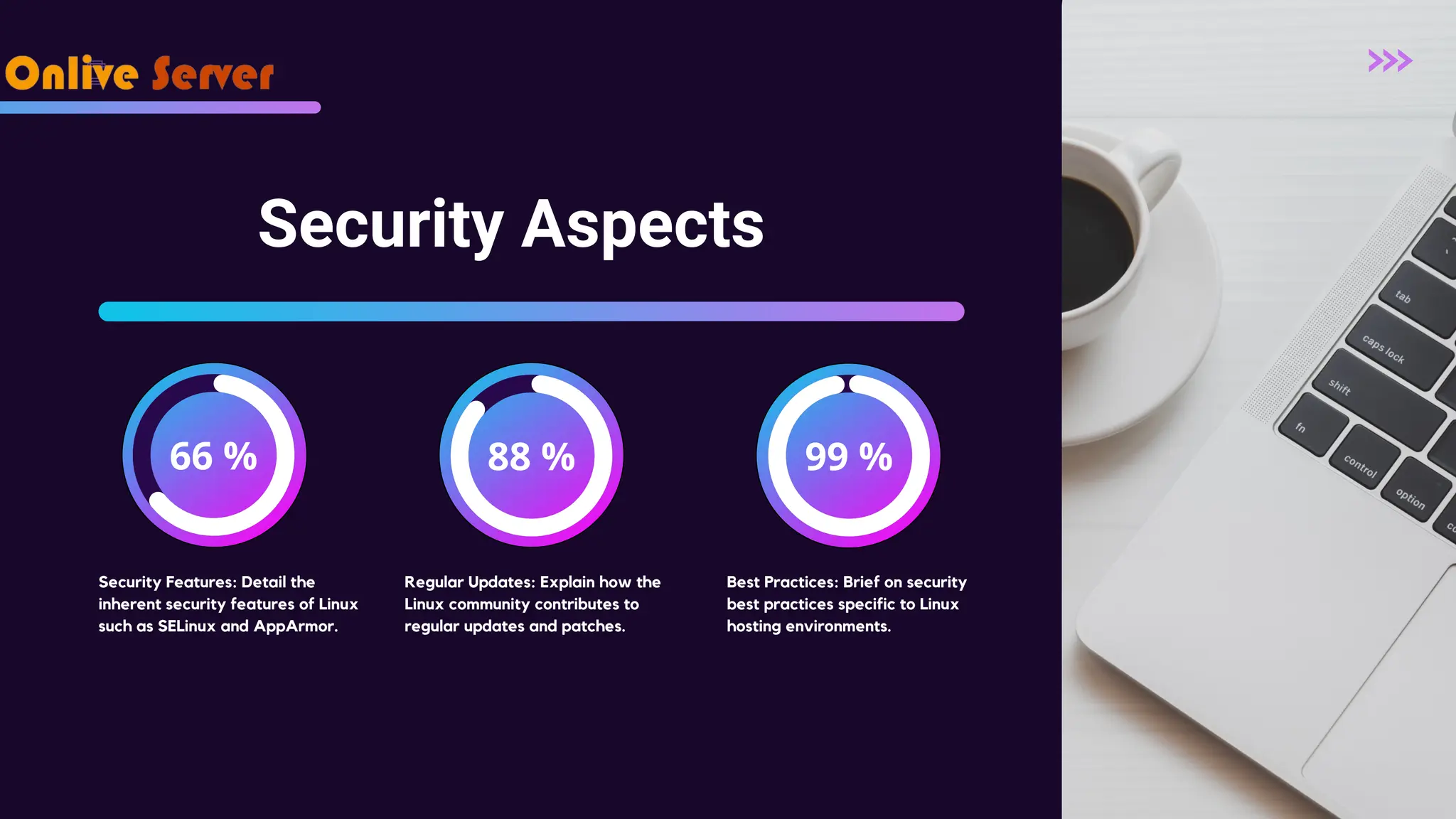 66 % 88 % 99 % Security Aspects Security Features: Detail the inherent security features of Linux such as SELinux and AppArmor. Regular Updates: Explain how the Linux community contributes to regular updates and patches. Best Practices: Brief on security best practices specific to Linux hosting environments. 