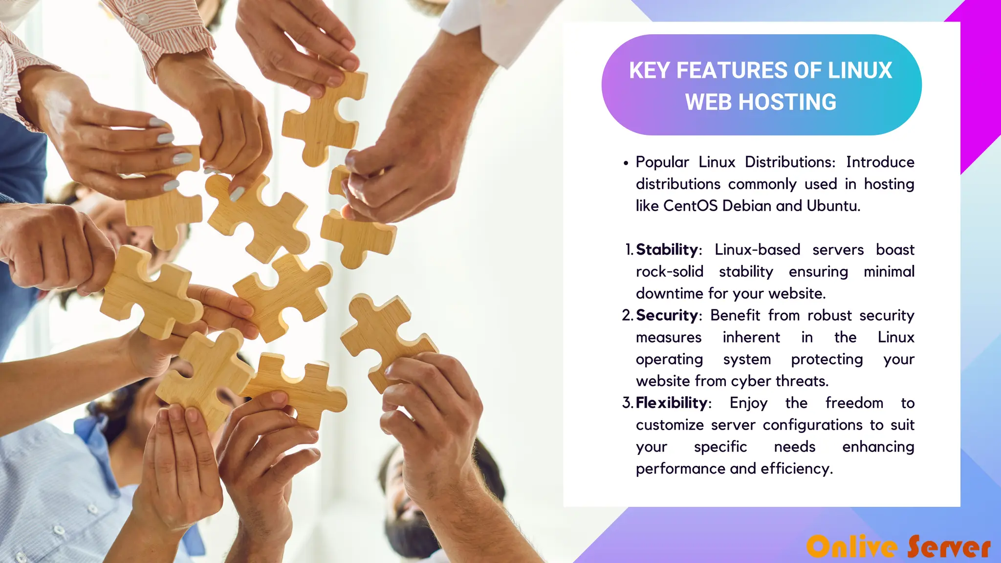 KEY FEATURES OF LINUX WEB HOSTING Popular Linux Distributions: Introduce distributions commonly used in hosting like CentOS Debian and Ubuntu. Stability: Linux-based servers boast rock-solid stability ensuring minimal downtime for your website. 1. Security: Benefit from robust security measures inherent in the Linux operating system protecting your website from cyber threats. 2. Flexibility: Enjoy the freedom to customize server configurations to suit your specific needs enhancing performance and efficiency. 3. 