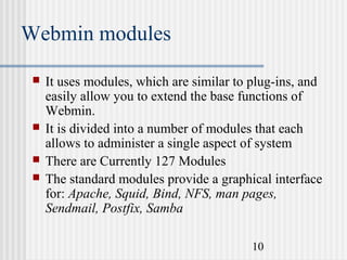 Webmin modules






It uses modules, which are similar to plug-ins, and
easily allow you to extend the base functions of
Webmin.
It is divided into a number of modules that each
allows to administer a single aspect of system
There are Currently 127 Modules
The standard modules provide a graphical interface
for: Apache, Squid, Bind, NFS, man pages,
Sendmail, Postfix, Samba
10

 