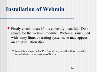 Installation of Webmin


Firstly check to see if it is currently installed. Do a
search for the webmin module. Webmin is included
with many linux operating systems, so may appear
on an installation disk.


Installation requires that Perl 5 is already installed (this is usually
included with most versions of linux).

14

 