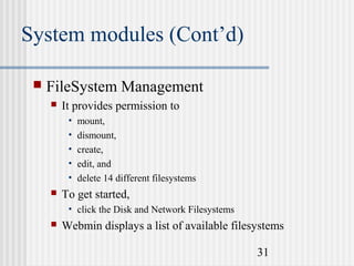 System modules (Cont’d)


FileSystem Management


It provides permission to
•
•
•
•
•



mount,
dismount,
create,
edit, and
delete 14 different filesystems

To get started,
• click the Disk and Network Filesystems



Webmin displays a list of available filesystems
31

 