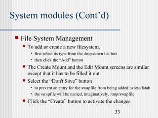 System modules (Cont’d)


File System Management


To add or create a new filesystem,
• first select its type from the drop-down list box
• then click the “Add” button





The Create Mount and the Edit Mount screens are similar
except that it has to be filled it out
Select the “Don't Save” button
• to prevent an entry for the swapfile from being added to /etc/fstab
• the swapfile will be named, imaginatively, /tmp/swapfile



Click the “Create” button to activate the changes
33

 