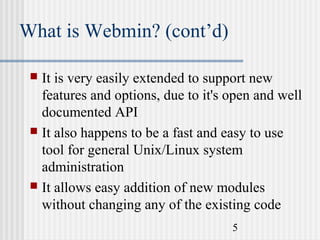 What is Webmin? (cont’d)


It is very easily extended to support new
features and options, due to it's open and well
documented API
 It also happens to be a fast and easy to use
tool for general Unix/Linux system
administration
 It allows easy addition of new modules
without changing any of the existing code
5

 