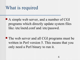 What is required


A simple web server, and a number of CGI
programs which directly update system files
like /etc/inetd.conf and /etc/passwd.



The web server and all CGI programs must be
written in Perl version 5. This means that you
only need a Perl binary to run it.
6

 
