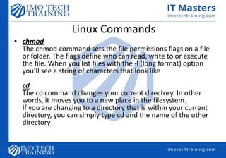 Linux Commands
• chmod
The chmod command sets the file permissions flags on a file
or folder. The flags define who can read, write to or execute
the file. When you list files with the -l (long format) option
you’ll see a string of characters that look like
cd
The cd command changes your current directory. In other
words, it moves you to a new place in the filesystem.
If you are changing to a directory that is within your current
directory, you can simply type cd and the name of the other
directory
 
