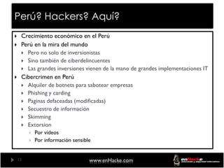 Perú? Hackers? Aquí?
    Crecimiento económico en el Perú
    Perú en la mira del mundo
      Pero no solo de inversionistas
      Sino también de ciberdelincuentes
      Las grandes inversiones vienen de la mano de grandes implementaciones IT
    Cibercrimen en Perú
      Alquiler de botnets para sabotear empresas
      Phishing y carding
      Paginas defaceadas (modificadas)
      Secuestro de información
      Skimming
      Extorsion
            Por videos
            Por información sensible


    13                              www.enHacke.com
 