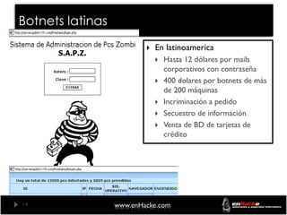 Botnets latinas
                             En latinoamerica
                                 Hasta 12 dólares por mails
                                  corporativos con contraseña
                                 400 dolares por botnets de más
                                  de 200 máquinas
                                 Incriminación a pedido
                                 Secuestro de información
                                 Venta de BD de tarjetas de
                                  crédito




14                www.enHacke.com
 
