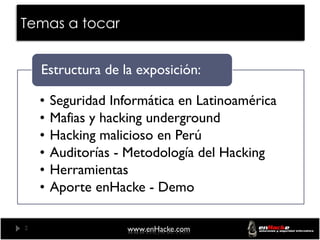 Temas a tocar


    Estructura de la exposición:

    •   Seguridad Informática en Latinoamérica
    •   Mafias y hacking underground
    •   Hacking malicioso en Perú
    •   Auditorías - Metodología del Hacking
    •   Herramientas
    •   Aporte enHacke - Demo

2                    www.enHacke.com
 