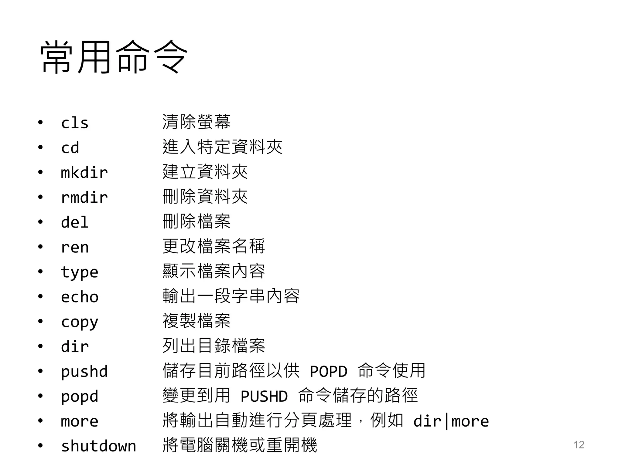 常用命令
• cls 清除螢幕
• cd 進入特定資料夾
• mkdir 建立資料夾
• rmdir 刪除資料夾
• del 刪除檔案
• ren 更改檔案名稱
• type 顯示檔案內容
• echo 輸出一段字串內容
• copy 複製檔案
• dir 列出目錄檔案
• pushd 儲存目前路徑以供 POPD 命令使用
• popd 變更到用 PUSHD 命令儲存的路徑
• more 將輸出自動進行分頁處理，例如 dir|more
• shutdown 將電腦關機或重開機 12
 