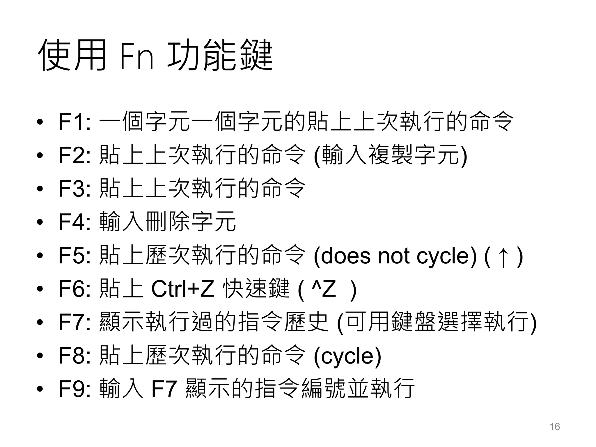 使用 Fn 功能鍵
• F1: 一個字元一個字元的貼上上次執行的命令
• F2: 貼上上次執行的命令 (輸入複製字元)
• F3: 貼上上次執行的命令
• F4: 輸入刪除字元
• F5: 貼上歷次執行的命令 (does not cycle) ( ↑ )
• F6: 貼上 Ctrl+Z 快速鍵 ( ^Z )
• F7: 顯示執行過的指令歷史 (可用鍵盤選擇執行)
• F8: 貼上歷次執行的命令 (cycle)
• F9: 輸入 F7 顯示的指令編號並執行
16
 
