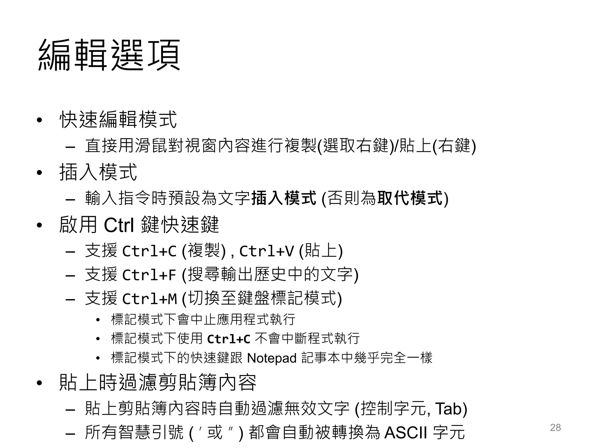 編輯選項
• 快速編輯模式
– 直接用滑鼠對視窗內容進行複製(選取右鍵)/貼上(右鍵)
• 插入模式
– 輸入指令時預設為文字插入模式 (否則為取代模式)
• 啟用 Ctrl 鍵快速鍵
– 支援 Ctrl+C (複製) , Ctrl+V (貼上)
– 支援 Ctrl+F (搜尋輸出歷史中的文字)
– 支援 Ctrl+M (切換至鍵盤標記模式)
• 標記模式下會中止應用程式執行
• 標記模式下使用 Ctrl+C 不會中斷程式執行
• 標記模式下的快速鍵跟 Notepad 記事本中幾乎完全一樣
• 貼上時過濾剪貼簿內容
– 貼上剪貼簿內容時自動過濾無效文字 (控制字元, Tab)
– 所有智慧引號 ( ’ 或 ” ) 都會自動被轉換為 ASCII 字元 28
 