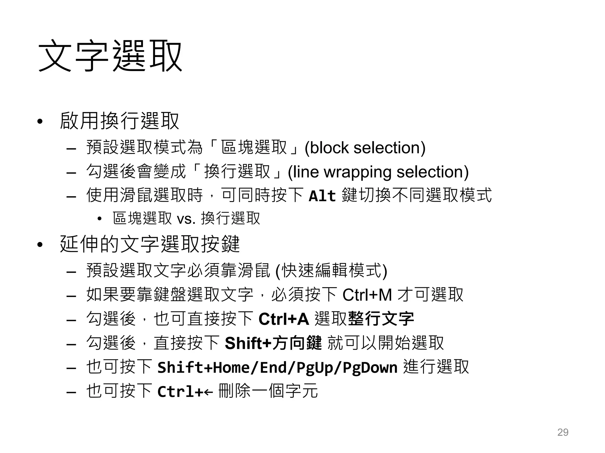 文字選取
• 啟用換行選取
– 預設選取模式為「區塊選取」(block selection)
– 勾選後會變成「換行選取」(line wrapping selection)
– 使用滑鼠選取時，可同時按下 Alt 鍵切換不同選取模式
• 區塊選取 vs. 換行選取
• 延伸的文字選取按鍵
– 預設選取文字必須靠滑鼠 (快速編輯模式)
– 如果要靠鍵盤選取文字，必須按下 Ctrl+M 才可選取
– 勾選後，也可直接按下 Ctrl+A 選取整行文字
– 勾選後，直接按下 Shift+方向鍵 就可以開始選取
– 也可按下 Shift+Home/End/PgUp/PgDown 進行選取
– 也可按下 Ctrl+← 刪除一個字元
29
 