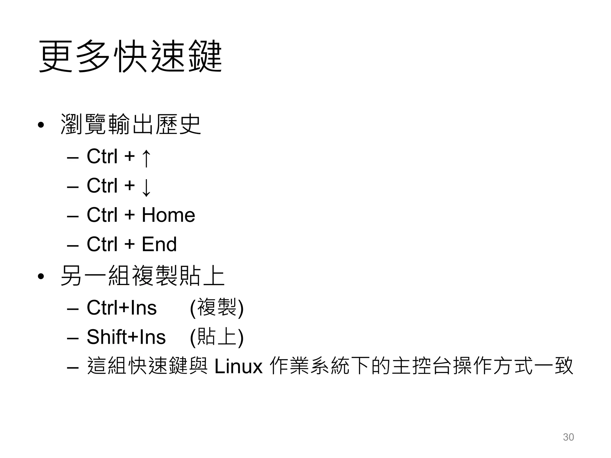 更多快速鍵
• 瀏覽輸出歷史
– Ctrl + ↑
– Ctrl + ↓
– Ctrl + Home
– Ctrl + End
• 另一組複製貼上
– Ctrl+Ins (複製)
– Shift+Ins (貼上)
– 這組快速鍵與 Linux 作業系統下的主控台操作方式一致
30
 