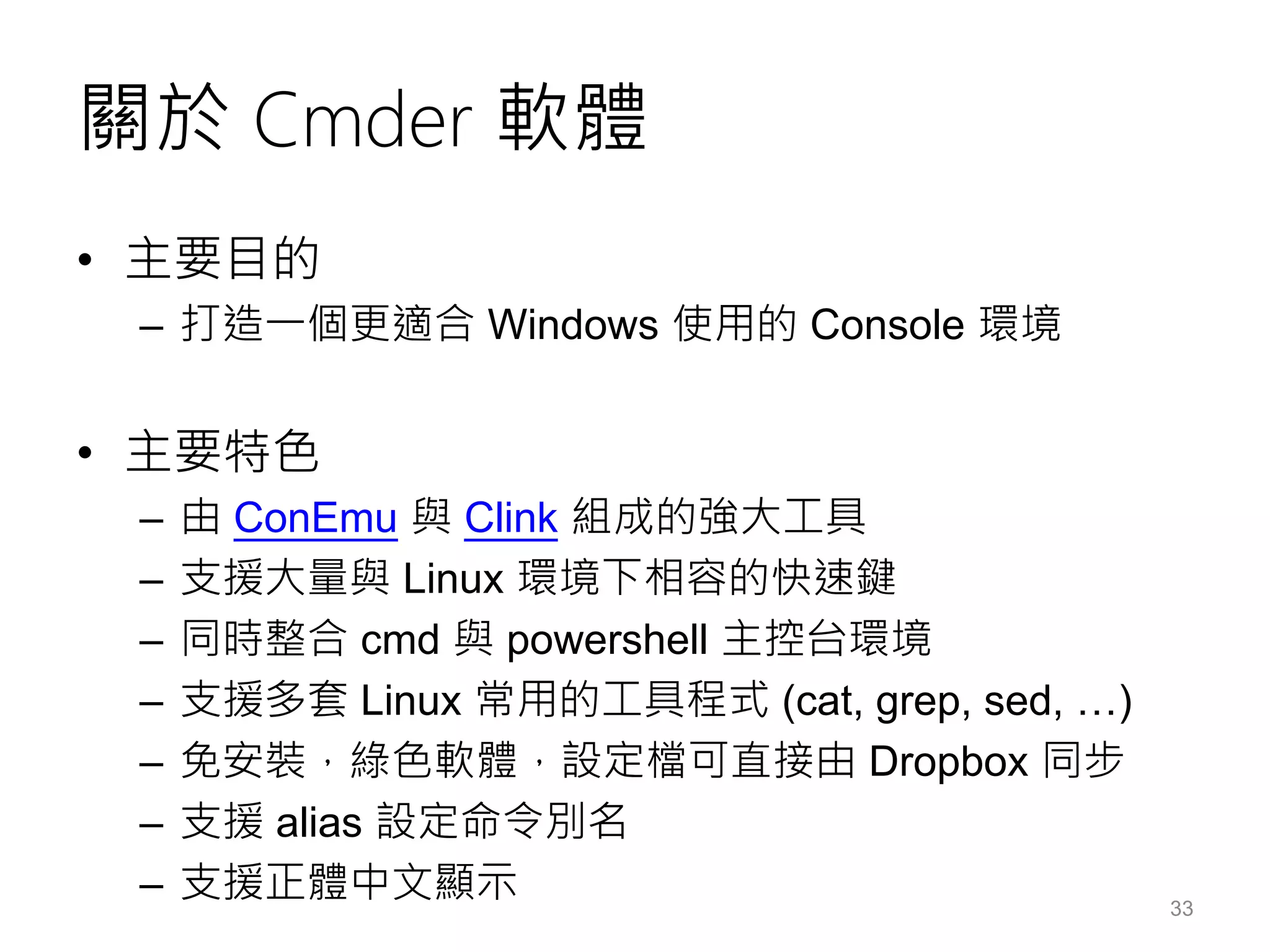 關於 Cmder 軟體
• 主要目的
– 打造一個更適合 Windows 使用的 Console 環境
• 主要特色
– 由 ConEmu 與 Clink 組成的強大工具
– 支援大量與 Linux 環境下相容的快速鍵
– 同時整合 cmd 與 powershell 主控台環境
– 支援多套 Linux 常用的工具程式 (cat, grep, sed, …)
– 免安裝，綠色軟體，設定檔可直接由 Dropbox 同步
– 支援 alias 設定命令別名
– 支援正體中文顯示 33
 