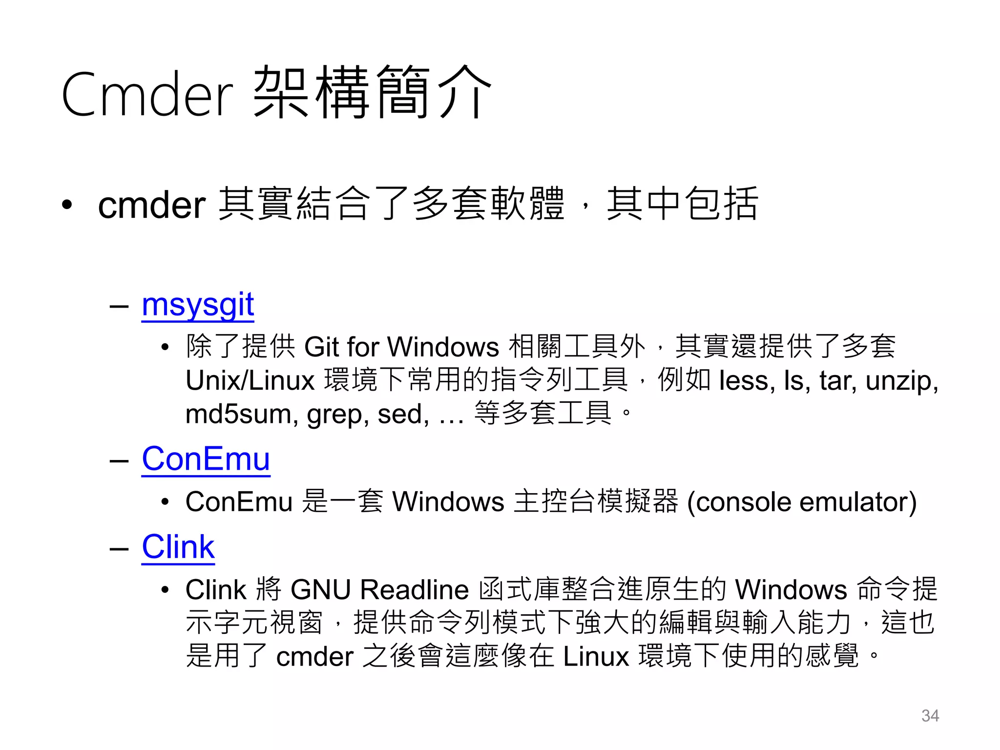 Cmder 架構簡介
• cmder 其實結合了多套軟體，其中包括
– msysgit
• 除了提供 Git for Windows 相關工具外，其實還提供了多套
Unix/Linux 環境下常用的指令列工具，例如 less, ls, tar, unzip,
md5sum, grep, sed, … 等多套工具。
– ConEmu
• ConEmu 是一套 Windows 主控台模擬器 (console emulator)
– Clink
• Clink 將 GNU Readline 函式庫整合進原生的 Windows 命令提
示字元視窗，提供命令列模式下強大的編輯與輸入能力，這也
是用了 cmder 之後會這麼像在 Linux 環境下使用的感覺。
34
 