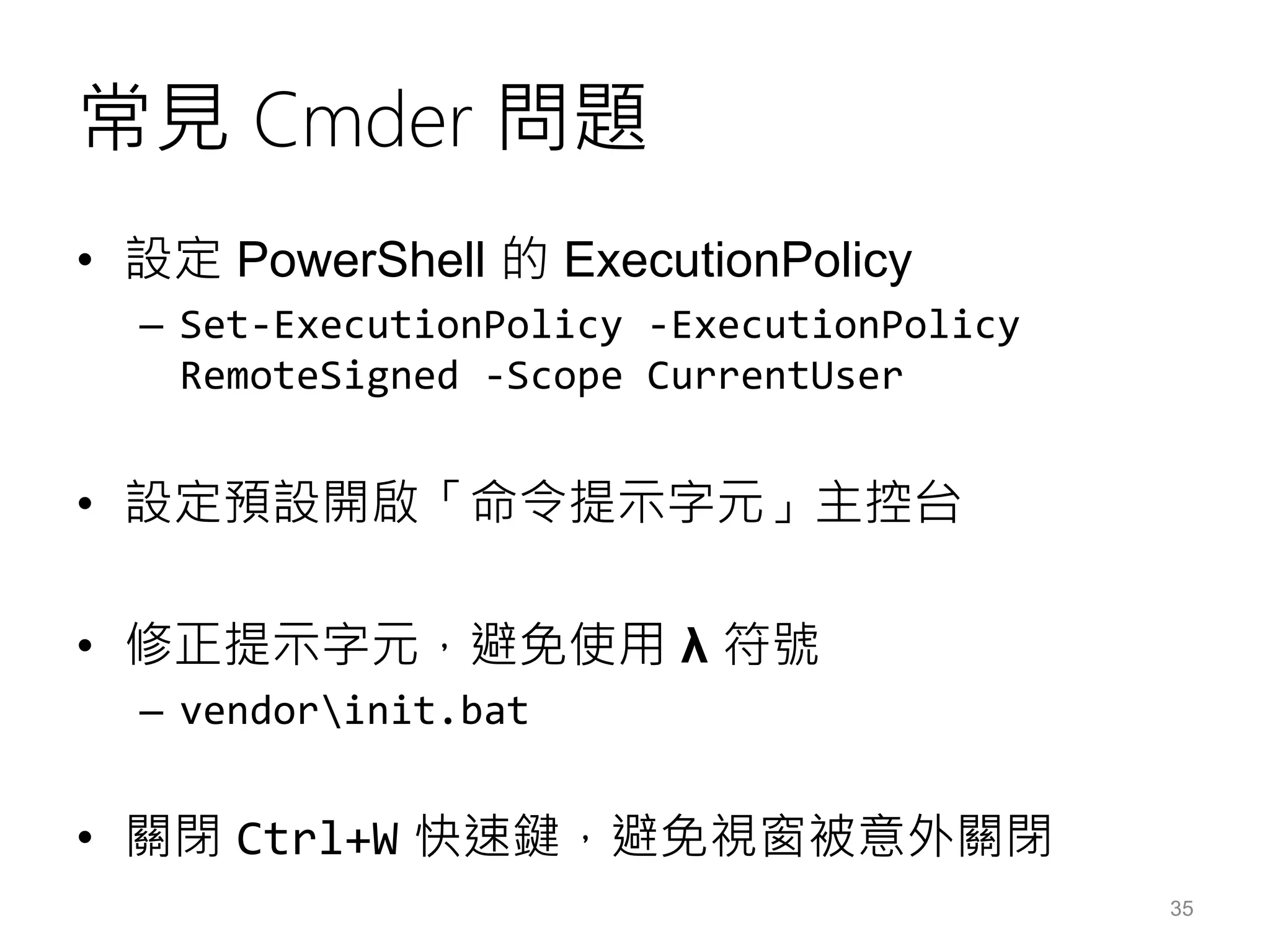 常見 Cmder 問題
• 設定 PowerShell 的 ExecutionPolicy
– Set-ExecutionPolicy -ExecutionPolicy
RemoteSigned -Scope CurrentUser
• 設定預設開啟「命令提示字元」主控台
• 修正提示字元，避免使用 λ 符號
– vendorinit.bat
• 關閉 Ctrl+W 快速鍵，避免視窗被意外關閉
35
 