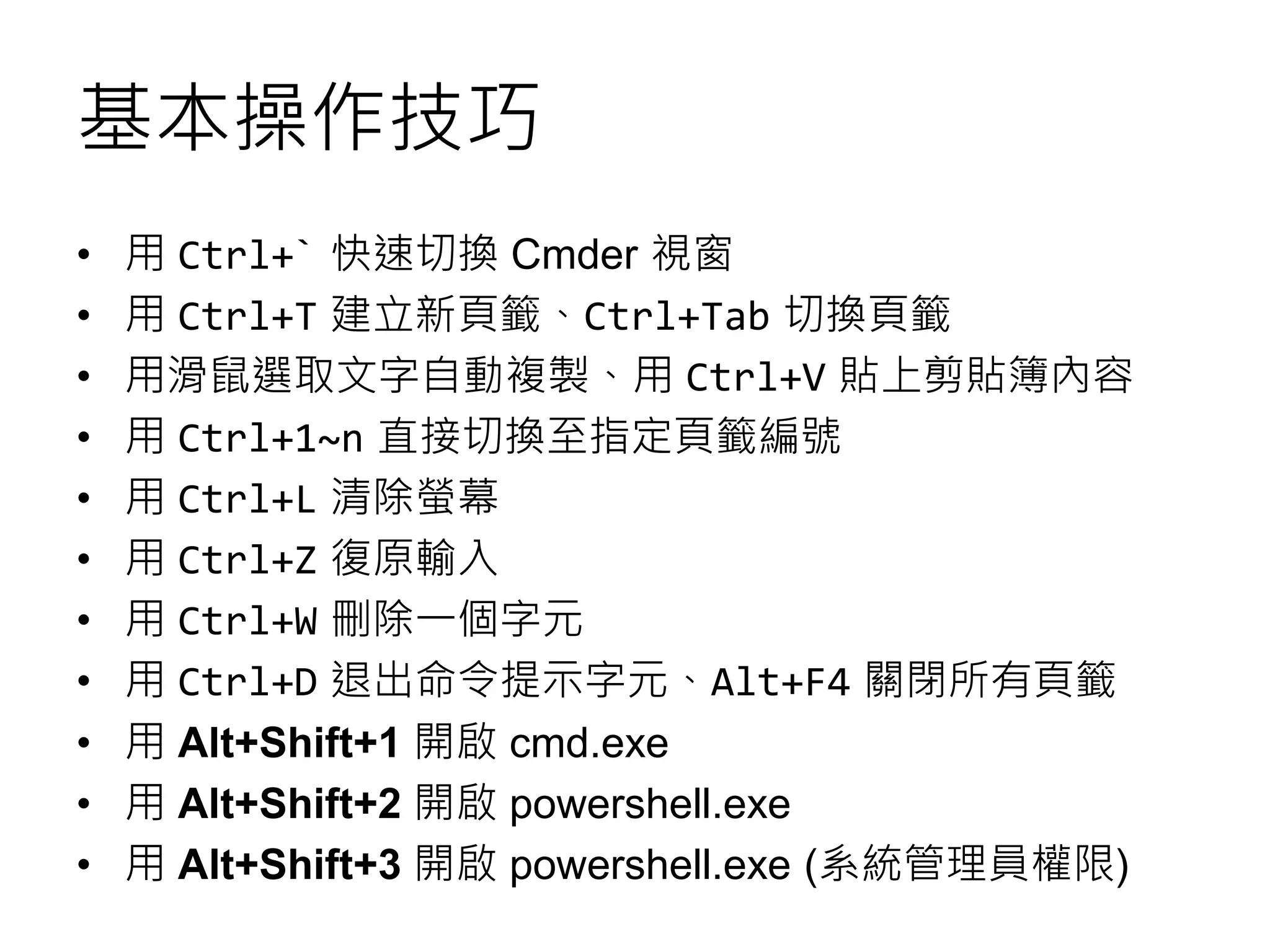 基本操作技巧
• 用 Ctrl+` 快速切換 Cmder 視窗
• 用 Ctrl+T 建立新頁籤、Ctrl+Tab 切換頁籤
• 用滑鼠選取文字自動複製、用 Ctrl+V 貼上剪貼簿內容
• 用 Ctrl+1~n 直接切換至指定頁籤編號
• 用 Ctrl+L 清除螢幕
• 用 Ctrl+Z 復原輸入
• 用 Ctrl+W 刪除一個字元
• 用 Ctrl+D 退出命令提示字元、Alt+F4 關閉所有頁籤
• 用 Alt+Shift+1 開啟 cmd.exe
• 用 Alt+Shift+2 開啟 powershell.exe
• 用 Alt+Shift+3 開啟 powershell.exe (系統管理員權限)
 