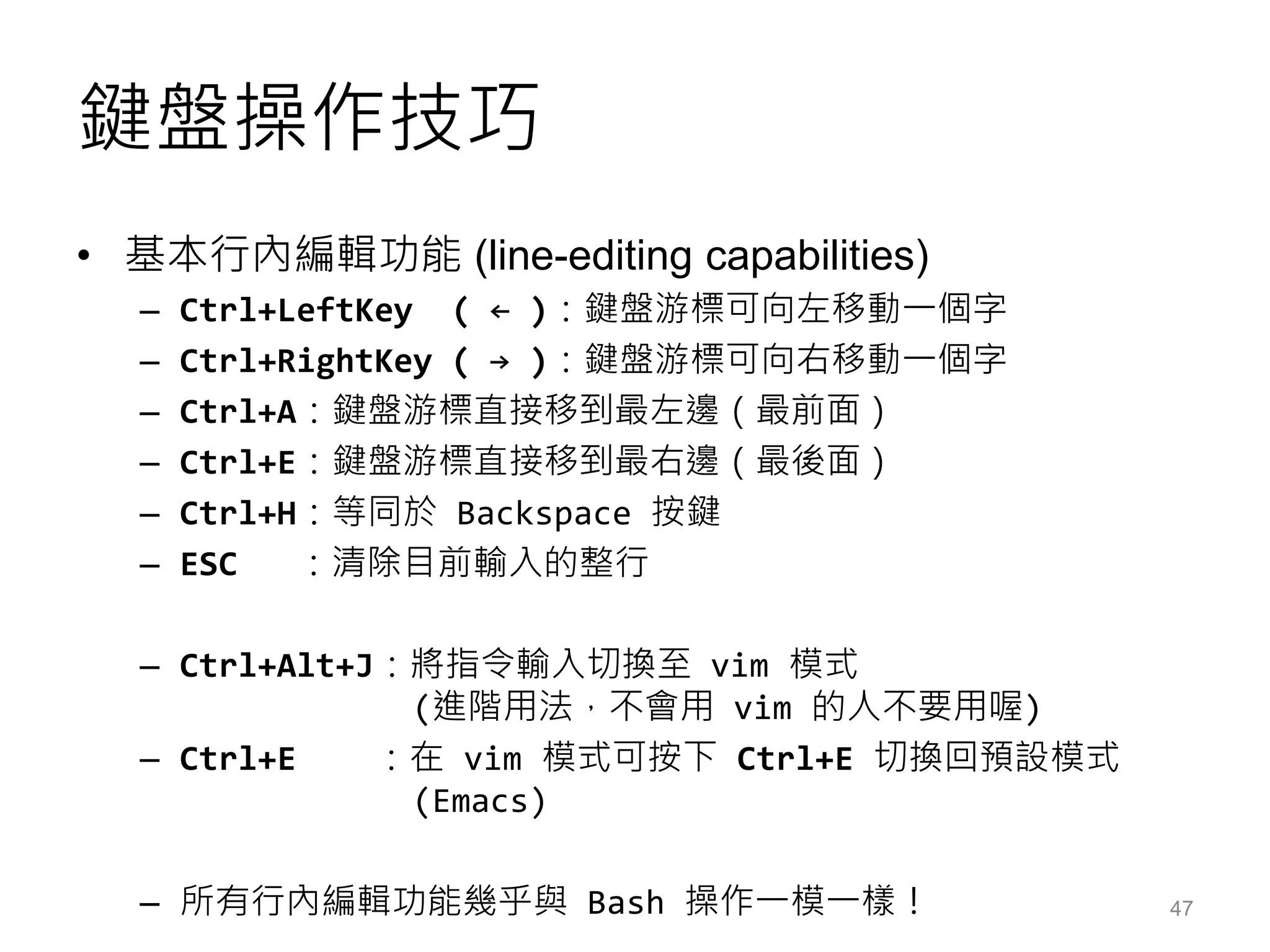 鍵盤操作技巧
• 基本行內編輯功能 (line-editing capabilities)
– Ctrl+LeftKey ( ← )：鍵盤游標可向左移動一個字
– Ctrl+RightKey ( → )：鍵盤游標可向右移動一個字
– Ctrl+A：鍵盤游標直接移到最左邊（最前面）
– Ctrl+E：鍵盤游標直接移到最右邊（最後面）
– Ctrl+H：等同於 Backspace 按鍵
– ESC ：清除目前輸入的整行
– Ctrl+Alt+J：將指令輸入切換至 vim 模式
(進階用法，不會用 vim 的人不要用喔)
– Ctrl+E ：在 vim 模式可按下 Ctrl+E 切換回預設模式
(Emacs)
– 所有行內編輯功能幾乎與 Bash 操作一模一樣！ 47
 