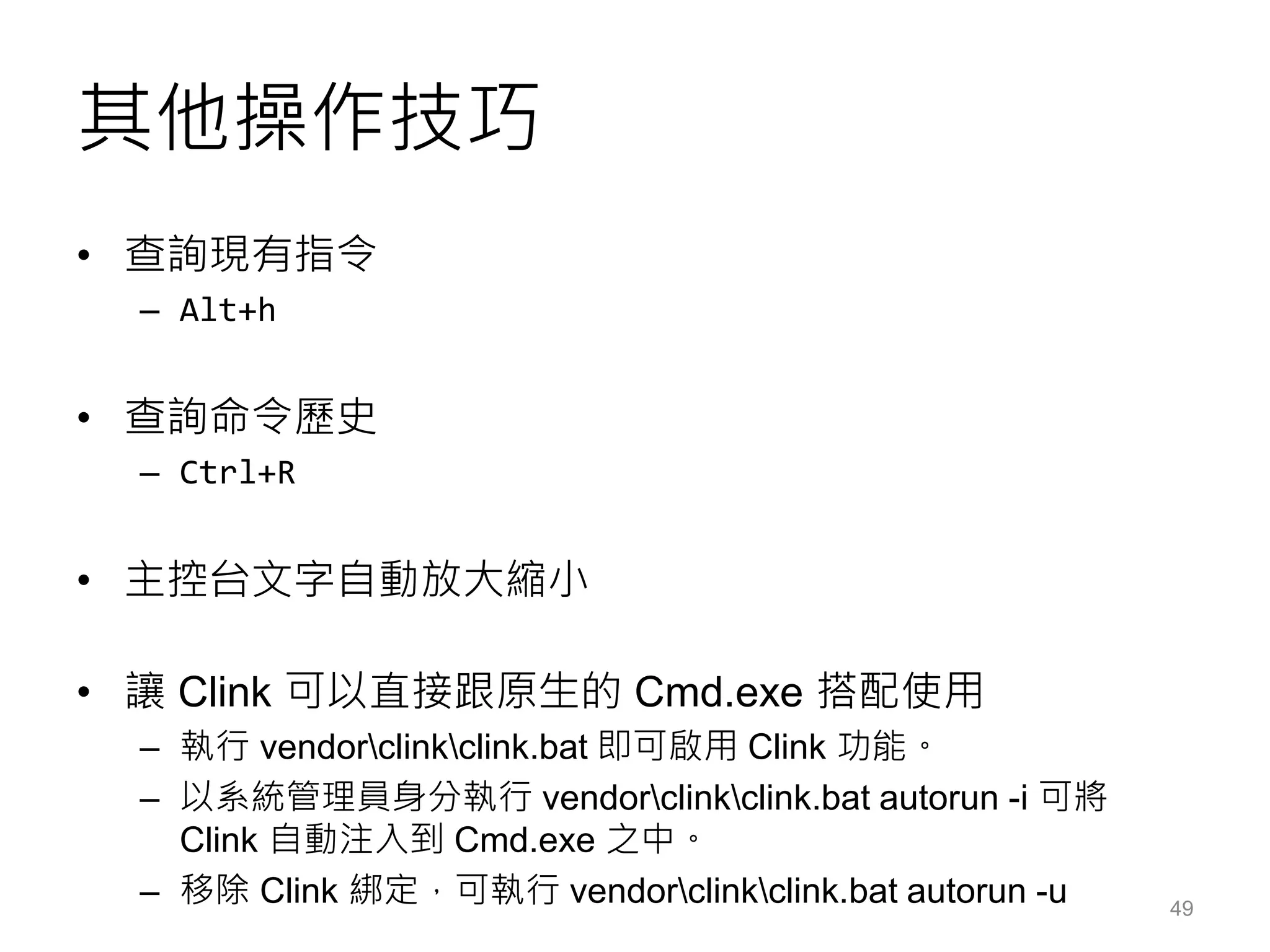 其他操作技巧
• 查詢現有指令
– Alt+h
• 查詢命令歷史
– Ctrl+R
• 主控台文字自動放大縮小
• 讓 Clink 可以直接跟原生的 Cmd.exe 搭配使用
– 執行 vendorclinkclink.bat 即可啟用 Clink 功能。
– 以系統管理員身分執行 vendorclinkclink.bat autorun -i 可將
Clink 自動注入到 Cmd.exe 之中。
– 移除 Clink 綁定，可執行 vendorclinkclink.bat autorun -u 49
 