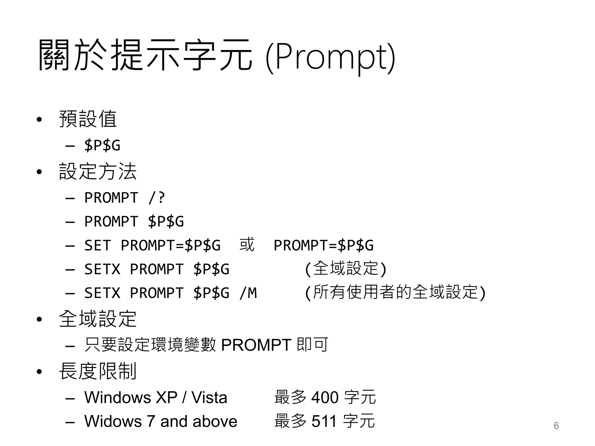關於提示字元 (Prompt)
• 預設值
– $P$G
• 設定方法
– PROMPT /?
– PROMPT $P$G
– SET PROMPT=$P$G 或 PROMPT=$P$G
– SETX PROMPT $P$G (全域設定)
– SETX PROMPT $P$G /M (所有使用者的全域設定)
• 全域設定
– 只要設定環境變數 PROMPT 即可
• 長度限制
– Windows XP / Vista 最多 400 字元
– Widows 7 and above 最多 511 字元 6
 