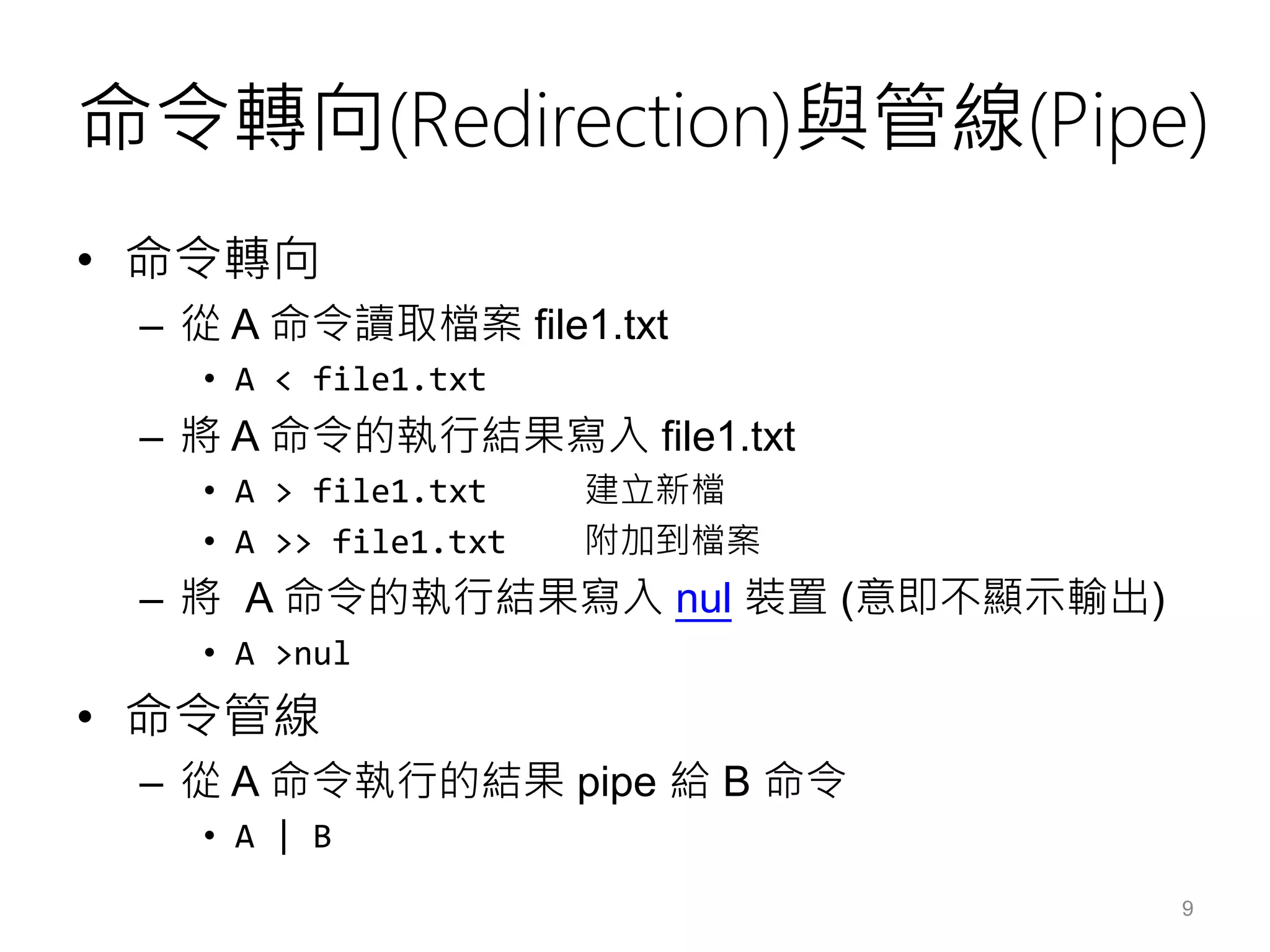 命令轉向(Redirection)與管線(Pipe)
• 命令轉向
– 從 A 命令讀取檔案 file1.txt
• A < file1.txt
– 將 A 命令的執行結果寫入 file1.txt
• A > file1.txt 建立新檔
• A >> file1.txt 附加到檔案
– 將 A 命令的執行結果寫入 nul 裝置 (意即不顯示輸出)
• A >nul
• 命令管線
– 從 A 命令執行的結果 pipe 給 B 命令
• A | B
9
 