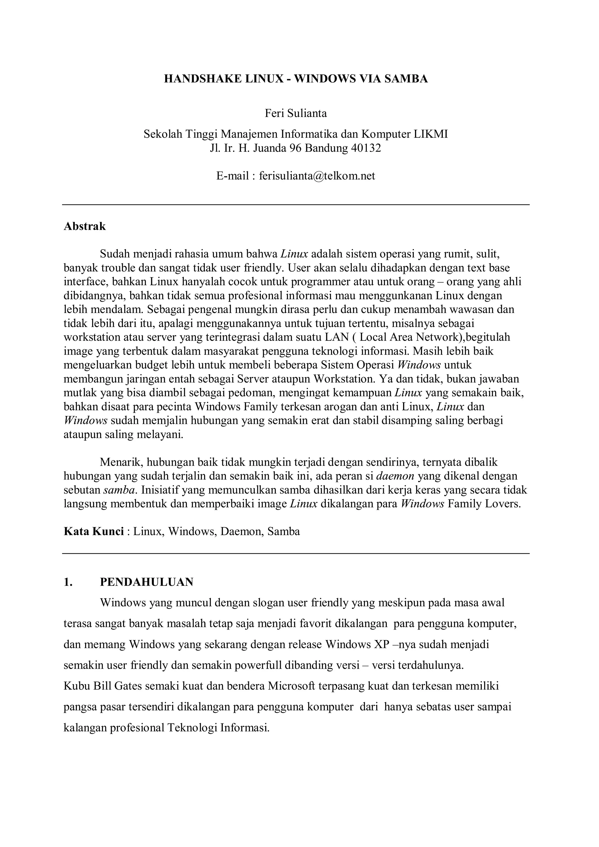 HANDSHAKE LINUX - WINDOWS VIA SAMBA

                                        Feri Sulianta
                Sekolah Tinggi Manajemen Informatika dan Komputer LIKMI
                            Jl. Ir. H. Juanda 96 Bandung 40132

                              E-mail : ferisulianta@telkom.net



Abstrak

        Sudah menjadi rahasia umum bahwa Linux adalah sistem operasi yang rumit, sulit,
banyak trouble dan sangat tidak user friendly. User akan selalu dihadapkan dengan text base
interface, bahkan Linux hanyalah cocok untuk programmer atau untuk orang – orang yang ahli
dibidangnya, bahkan tidak semua profesional informasi mau menggunkanan Linux dengan
lebih mendalam. Sebagai pengenal mungkin dirasa perlu dan cukup menambah wawasan dan
tidak lebih dari itu, apalagi menggunakannya untuk tujuan tertentu, misalnya sebagai
workstation atau server yang terintegrasi dalam suatu LAN ( Local Area Network),begitulah
image yang terbentuk dalam masyarakat pengguna teknologi informasi. Masih lebih baik
mengeluarkan budget lebih untuk membeli beberapa Sistem Operasi Windows untuk
membangun jaringan entah sebagai Server ataupun Workstation. Ya dan tidak, bukan jawaban
mutlak yang bisa diambil sebagai pedoman, mengingat kemampuan Linux yang semakain baik,
bahkan disaat para pecinta Windows Family terkesan arogan dan anti Linux, Linux dan
Windows sudah memjalin hubungan yang semakin erat dan stabil disamping saling berbagi
ataupun saling melayani.

       Menarik, hubungan baik tidak mungkin terjadi dengan sendirinya, ternyata dibalik
hubungan yang sudah terjalin dan semakin baik ini, ada peran si daemon yang dikenal dengan
sebutan samba. Inisiatif yang memunculkan samba dihasilkan dari kerja keras yang secara tidak
langsung membentuk dan memperbaiki image Linux dikalangan para Windows Family Lovers.

Kata Kunci : Linux, Windows, Daemon, Samba



1.     PENDAHULUAN
       Windows yang muncul dengan slogan user friendly yang meskipun pada masa awal
terasa sangat banyak masalah tetap saja menjadi favorit dikalangan para pengguna komputer,
dan memang Windows yang sekarang dengan release Windows XP –nya sudah menjadi
semakin user friendly dan semakin powerfull dibanding versi – versi terdahulunya.
Kubu Bill Gates semaki kuat dan bendera Microsoft terpasang kuat dan terkesan memiliki
pangsa pasar tersendiri dikalangan para pengguna komputer dari hanya sebatas user sampai
kalangan profesional Teknologi Informasi.
 