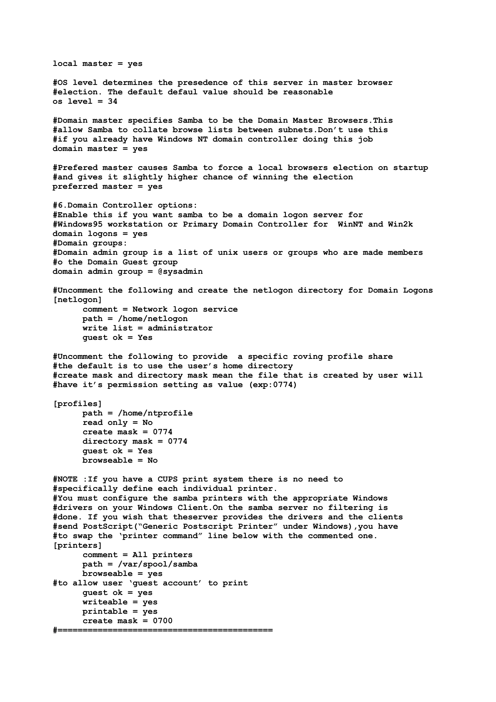 local master = yes

#OS level determines the presedence of this server in master browser
#election. The default defaul value should be reasonable
os level = 34

#Domain master specifies Samba to be the Domain Master Browsers.This
#allow Samba to collate browse lists between subnets.Don’t use this
#if you already have Windows NT domain controller doing this job
domain master = yes

#Prefered master causes Samba to force a local browsers election on startup
#and gives it slightly higher chance of winning the election
preferred master = yes

#6.Domain Controller options:
#Enable this if you want samba to be a domain logon server for
#Windows95 workstation or Primary Domain Controller for WinNT and Win2k
domain logons = yes
#Domain groups:
#Domain admin group is a list of unix users or groups who are made members
#o the Domain Guest group
domain admin group = @sysadmin

#Uncomment the following and create the netlogon directory for Domain Logons
[netlogon]
      comment = Network logon service
      path = /home/netlogon
      write list = administrator
      guest ok = Yes

#Uncomment the following to provide a specific roving profile share
#the default is to use the user’s home directory
#create mask and directory mask mean the file that is created by user will
#have it’s permission setting as value (exp:0774)

[profiles]
      path = /home/ntprofile
      read only = No
      create mask = 0774
      directory mask = 0774
      guest ok = Yes
      browseable = No

#NOTE :If you have a CUPS print system there is no need to
#specifically define each individual printer.
#You must configure the samba printers with the appropriate Windows
#drivers on your Windows Client.On the samba server no filtering is
#done. If you wish that theserver provides the drivers and the clients
#send PostScript(“Generic Postscript Printer” under Windows),you have
#to swap the ‘printer command” line below with the commented one.
[printers]
      comment = All printers
      path = /var/spool/samba
      browseable = yes
#to allow user ‘guest account’ to print
      guest ok = yes
      writeable = yes
      printable = yes
      create mask = 0700
#===========================================
 