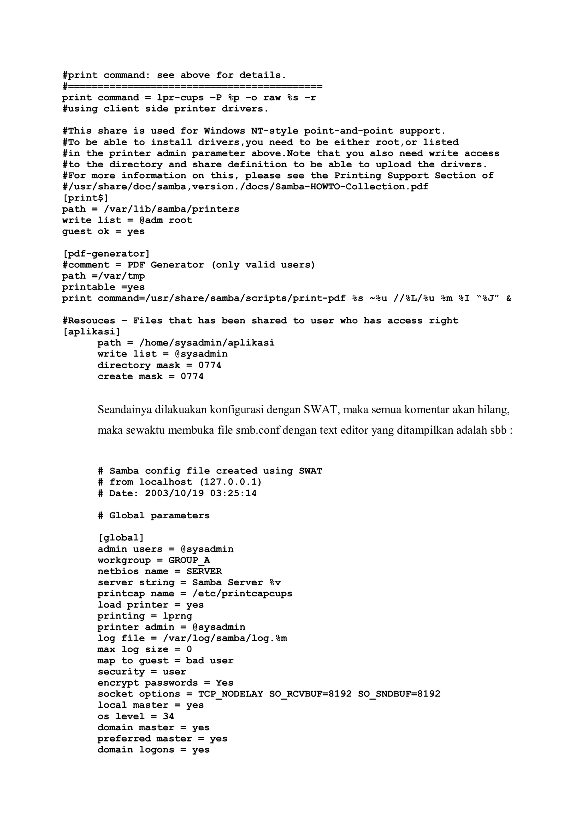 #print command: see above for details.
#===========================================
print command = lpr-cups –P %p –o raw %s –r
#using client side printer drivers.

#This share is used for Windows NT-style point-and-point support.
#To be able to install drivers,you need to be either root,or listed
#in the printer admin parameter above.Note that you also need write access
#to the directory and share definition to be able to upload the drivers.
#For more information on this, please see the Printing Support Section of
#/usr/share/doc/samba,version./docs/Samba-HOWTO-Collection.pdf
[print$]
path = /var/lib/samba/printers
write list = @adm root
guest ok = yes

[pdf-generator]
#comment = PDF Generator (only valid users)
path =/var/tmp
printable =yes
print command=/usr/share/samba/scripts/print-pdf %s ~%u //%L/%u %m %I “%J” &

#Resouces – Files that has been shared to user who has access right
[aplikasi]
      path = /home/sysadmin/aplikasi
      write list = @sysadmin
      directory mask = 0774
      create mask = 0774


     Seandainya dilakuakan konfigurasi dengan SWAT, maka semua komentar akan hilang,
     maka sewaktu membuka file smb.conf dengan text editor yang ditampilkan adalah sbb :


     # Samba config file created using SWAT
     # from localhost (127.0.0.1)
     # Date: 2003/10/19 03:25:14

     # Global parameters

     [global]
     admin users = @sysadmin
     workgroup = GROUP_A
     netbios name = SERVER
     server string = Samba Server %v
     printcap name = /etc/printcapcups
     load printer = yes
     printing = lprng
     printer admin = @sysadmin
     log file = /var/log/samba/log.%m
     max log size = 0
     map to guest = bad user
     security = user
     encrypt passwords = Yes
     socket options = TCP_NODELAY SO_RCVBUF=8192 SO_SNDBUF=8192
     local master = yes
     os level = 34
     domain master = yes
     preferred master = yes
     domain logons = yes
 