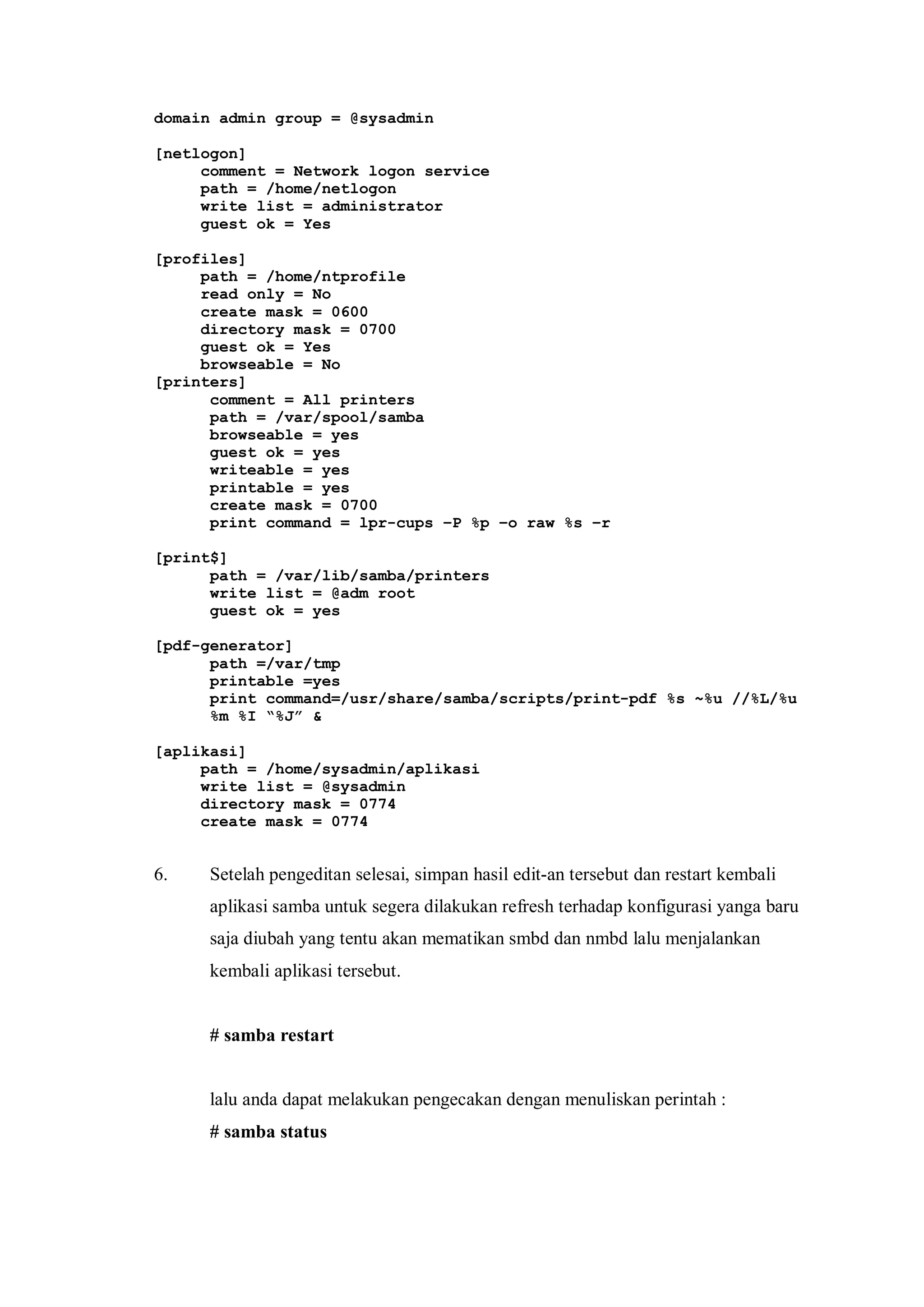 domain admin group = @sysadmin

[netlogon]
     comment = Network logon service
     path = /home/netlogon
     write list = administrator
     guest ok = Yes

[profiles]
     path = /home/ntprofile
     read only = No
     create mask = 0600
     directory mask = 0700
     guest ok = Yes
     browseable = No
[printers]
      comment = All printers
      path = /var/spool/samba
      browseable = yes
      guest ok = yes
      writeable = yes
      printable = yes
      create mask = 0700
      print command = lpr-cups –P %p –o raw %s –r

[print$]
      path = /var/lib/samba/printers
      write list = @adm root
      guest ok = yes

[pdf-generator]
      path =/var/tmp
      printable =yes
      print command=/usr/share/samba/scripts/print-pdf %s ~%u //%L/%u
      %m %I “%J” &

[aplikasi]
     path = /home/sysadmin/aplikasi
     write list = @sysadmin
     directory mask = 0774
     create mask = 0774


6.   Setelah pengeditan selesai, simpan hasil edit-an tersebut dan restart kembali
     aplikasi samba untuk segera dilakukan refresh terhadap konfigurasi yanga baru
     saja diubah yang tentu akan mematikan smbd dan nmbd lalu menjalankan
     kembali aplikasi tersebut.


     # samba restart


     lalu anda dapat melakukan pengecakan dengan menuliskan perintah :
     # samba status
 