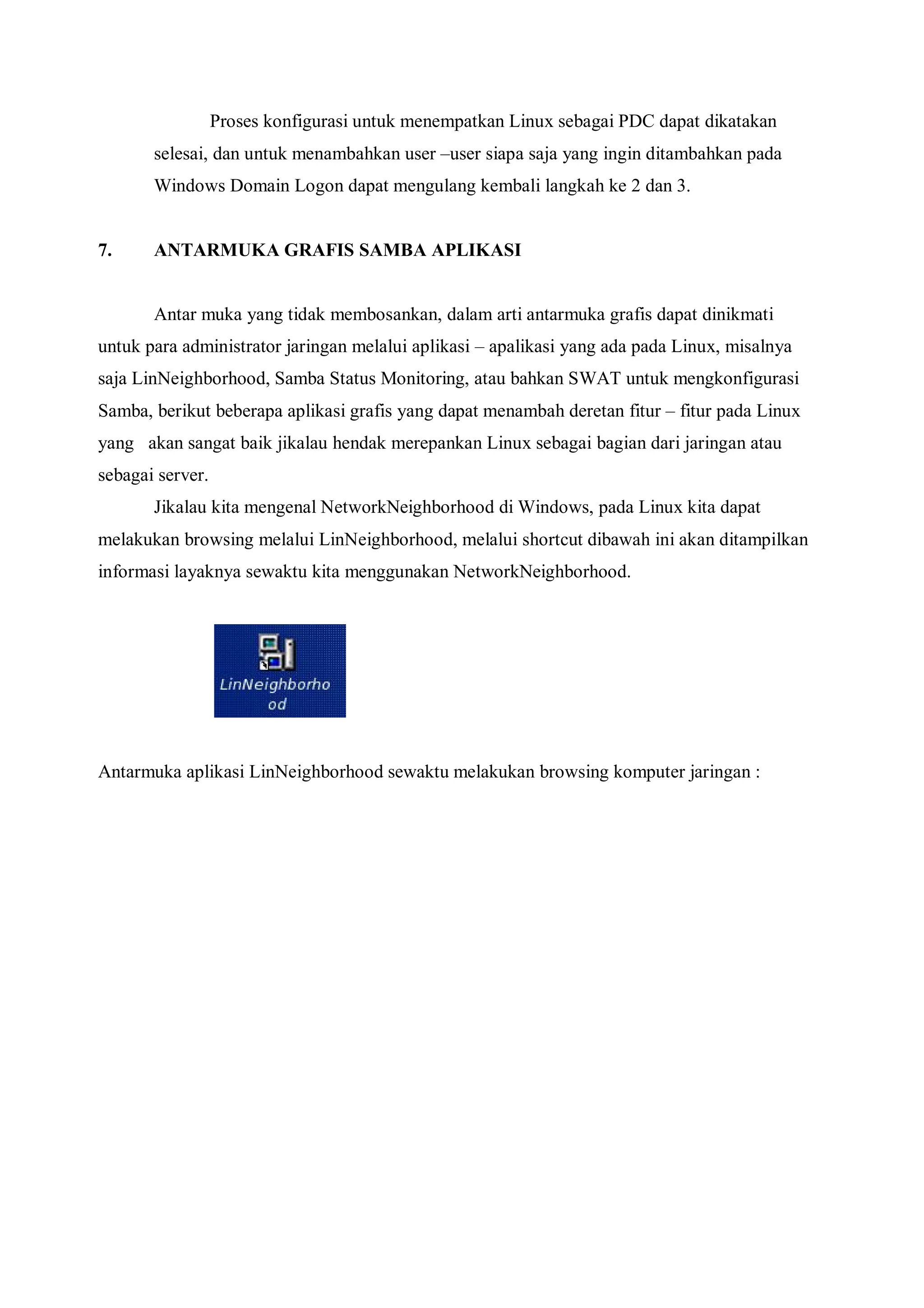 Proses konfigurasi untuk menempatkan Linux sebagai PDC dapat dikatakan
       selesai, dan untuk menambahkan user –user siapa saja yang ingin ditambahkan pada
       Windows Domain Logon dapat mengulang kembali langkah ke 2 dan 3.


7.     ANTARMUKA GRAFIS SAMBA APLIKASI


       Antar muka yang tidak membosankan, dalam arti antarmuka grafis dapat dinikmati
untuk para administrator jaringan melalui aplikasi – apalikasi yang ada pada Linux, misalnya
saja LinNeighborhood, Samba Status Monitoring, atau bahkan SWAT untuk mengkonfigurasi
Samba, berikut beberapa aplikasi grafis yang dapat menambah deretan fitur – fitur pada Linux
yang akan sangat baik jikalau hendak merepankan Linux sebagai bagian dari jaringan atau
sebagai server.
       Jikalau kita mengenal NetworkNeighborhood di Windows, pada Linux kita dapat
melakukan browsing melalui LinNeighborhood, melalui shortcut dibawah ini akan ditampilkan
informasi layaknya sewaktu kita menggunakan NetworkNeighborhood.




Antarmuka aplikasi LinNeighborhood sewaktu melakukan browsing komputer jaringan :
 