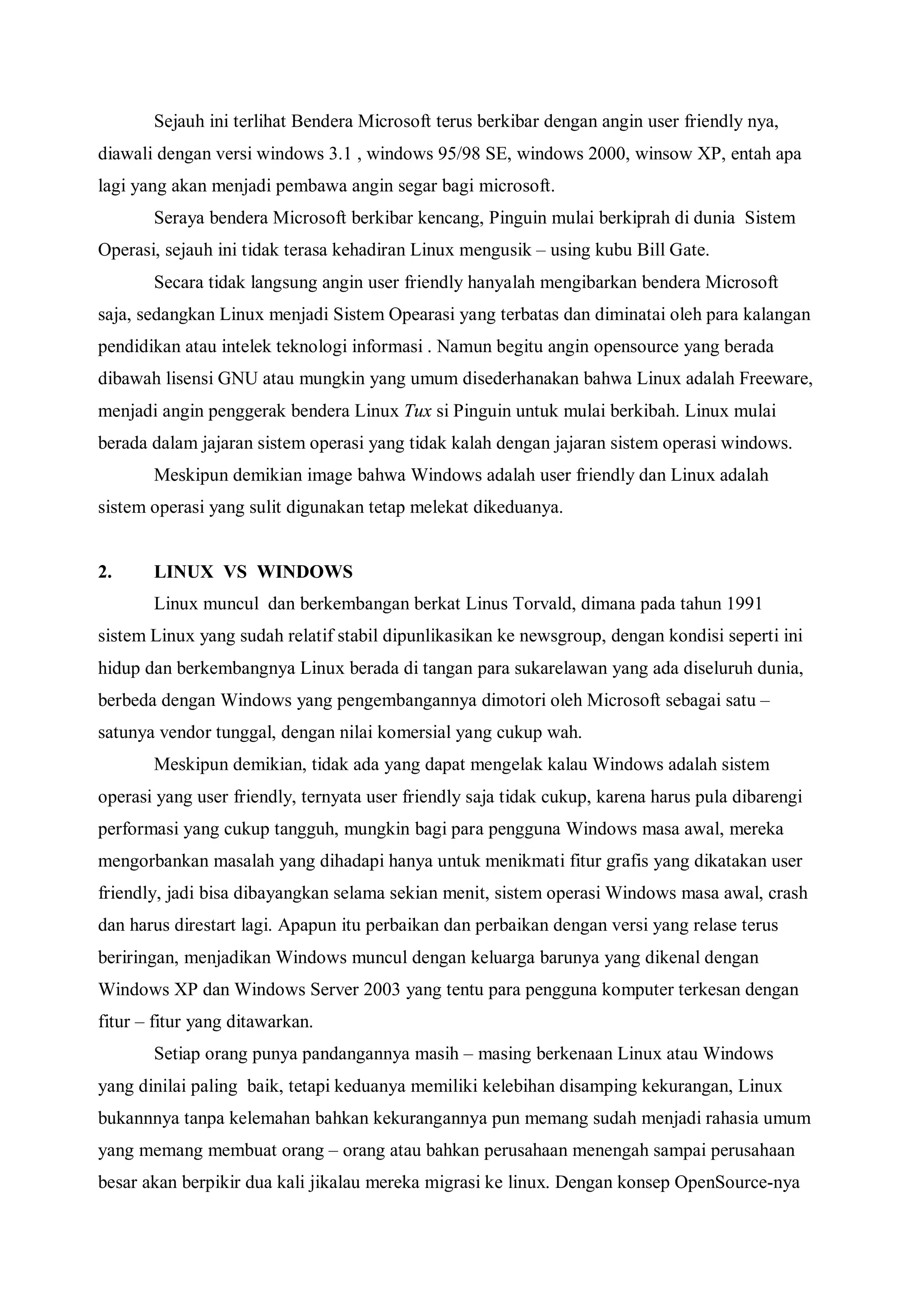 Sejauh ini terlihat Bendera Microsoft terus berkibar dengan angin user friendly nya,
diawali dengan versi windows 3.1 , windows 95/98 SE, windows 2000, winsow XP, entah apa
lagi yang akan menjadi pembawa angin segar bagi microsoft.
       Seraya bendera Microsoft berkibar kencang, Pinguin mulai berkiprah di dunia Sistem
Operasi, sejauh ini tidak terasa kehadiran Linux mengusik – using kubu Bill Gate.
       Secara tidak langsung angin user friendly hanyalah mengibarkan bendera Microsoft
saja, sedangkan Linux menjadi Sistem Opearasi yang terbatas dan diminatai oleh para kalangan
pendidikan atau intelek teknologi informasi . Namun begitu angin opensource yang berada
dibawah lisensi GNU atau mungkin yang umum disederhanakan bahwa Linux adalah Freeware,
menjadi angin penggerak bendera Linux Tux si Pinguin untuk mulai berkibah. Linux mulai
berada dalam jajaran sistem operasi yang tidak kalah dengan jajaran sistem operasi windows.
       Meskipun demikian image bahwa Windows adalah user friendly dan Linux adalah
sistem operasi yang sulit digunakan tetap melekat dikeduanya.


2.     LINUX VS WINDOWS
       Linux muncul dan berkembangan berkat Linus Torvald, dimana pada tahun 1991
sistem Linux yang sudah relatif stabil dipunlikasikan ke newsgroup, dengan kondisi seperti ini
hidup dan berkembangnya Linux berada di tangan para sukarelawan yang ada diseluruh dunia,
berbeda dengan Windows yang pengembangannya dimotori oleh Microsoft sebagai satu –
satunya vendor tunggal, dengan nilai komersial yang cukup wah.
       Meskipun demikian, tidak ada yang dapat mengelak kalau Windows adalah sistem
operasi yang user friendly, ternyata user friendly saja tidak cukup, karena harus pula dibarengi
performasi yang cukup tangguh, mungkin bagi para pengguna Windows masa awal, mereka
mengorbankan masalah yang dihadapi hanya untuk menikmati fitur grafis yang dikatakan user
friendly, jadi bisa dibayangkan selama sekian menit, sistem operasi Windows masa awal, crash
dan harus direstart lagi. Apapun itu perbaikan dan perbaikan dengan versi yang relase terus
beriringan, menjadikan Windows muncul dengan keluarga barunya yang dikenal dengan
Windows XP dan Windows Server 2003 yang tentu para pengguna komputer terkesan dengan
fitur – fitur yang ditawarkan.
       Setiap orang punya pandangannya masih – masing berkenaan Linux atau Windows
yang dinilai paling baik, tetapi keduanya memiliki kelebihan disamping kekurangan, Linux
bukannnya tanpa kelemahan bahkan kekurangannya pun memang sudah menjadi rahasia umum
yang memang membuat orang – orang atau bahkan perusahaan menengah sampai perusahaan
besar akan berpikir dua kali jikalau mereka migrasi ke linux. Dengan konsep OpenSource-nya
 