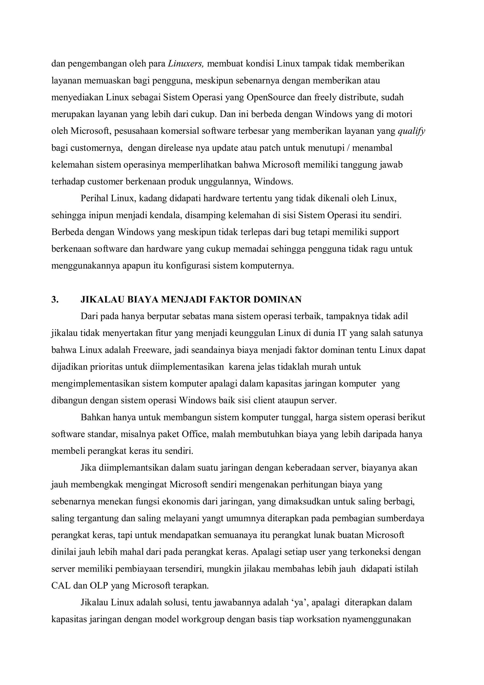 dan pengembangan oleh para Linuxers, membuat kondisi Linux tampak tidak memberikan
layanan memuaskan bagi pengguna, meskipun sebenarnya dengan memberikan atau
menyediakan Linux sebagai Sistem Operasi yang OpenSource dan freely distribute, sudah
merupakan layanan yang lebih dari cukup. Dan ini berbeda dengan Windows yang di motori
oleh Microsoft, pesusahaan komersial software terbesar yang memberikan layanan yang qualify
bagi customernya, dengan direlease nya update atau patch untuk menutupi / menambal
kelemahan sistem operasinya memperlihatkan bahwa Microsoft memiliki tanggung jawab
terhadap customer berkenaan produk unggulannya, Windows.
       Perihal Linux, kadang didapati hardware tertentu yang tidak dikenali oleh Linux,
sehingga inipun menjadi kendala, disamping kelemahan di sisi Sistem Operasi itu sendiri.
Berbeda dengan Windows yang meskipun tidak terlepas dari bug tetapi memiliki support
berkenaan software dan hardware yang cukup memadai sehingga pengguna tidak ragu untuk
menggunakannya apapun itu konfigurasi sistem komputernya.


3.     JIKALAU BIAYA MENJADI FAKTOR DOMINAN
       Dari pada hanya berputar sebatas mana sistem operasi terbaik, tampaknya tidak adil
jikalau tidak menyertakan fitur yang menjadi keunggulan Linux di dunia IT yang salah satunya
bahwa Linux adalah Freeware, jadi seandainya biaya menjadi faktor dominan tentu Linux dapat
dijadikan prioritas untuk diimplementasikan karena jelas tidaklah murah untuk
mengimplementasikan sistem komputer apalagi dalam kapasitas jaringan komputer yang
dibangun dengan sistem operasi Windows baik sisi client ataupun server.
       Bahkan hanya untuk membangun sistem komputer tunggal, harga sistem operasi berikut
software standar, misalnya paket Office, malah membutuhkan biaya yang lebih daripada hanya
membeli perangkat keras itu sendiri.
       Jika diimplemantsikan dalam suatu jaringan dengan keberadaan server, biayanya akan
jauh membengkak mengingat Microsoft sendiri mengenakan perhitungan biaya yang
sebenarnya menekan fungsi ekonomis dari jaringan, yang dimaksudkan untuk saling berbagi,
saling tergantung dan saling melayani yangt umumnya diterapkan pada pembagian sumberdaya
perangkat keras, tapi untuk mendapatkan semuanaya itu perangkat lunak buatan Microsoft
dinilai jauh lebih mahal dari pada perangkat keras. Apalagi setiap user yang terkoneksi dengan
server memiliki pembiayaan tersendiri, mungkin jilakau membahas lebih jauh didapati istilah
CAL dan OLP yang Microsoft terapkan.
       Jikalau Linux adalah solusi, tentu jawabannya adalah ‘ya’, apalagi diterapkan dalam
kapasitas jaringan dengan model workgroup dengan basis tiap worksation nyamenggunakan
 
