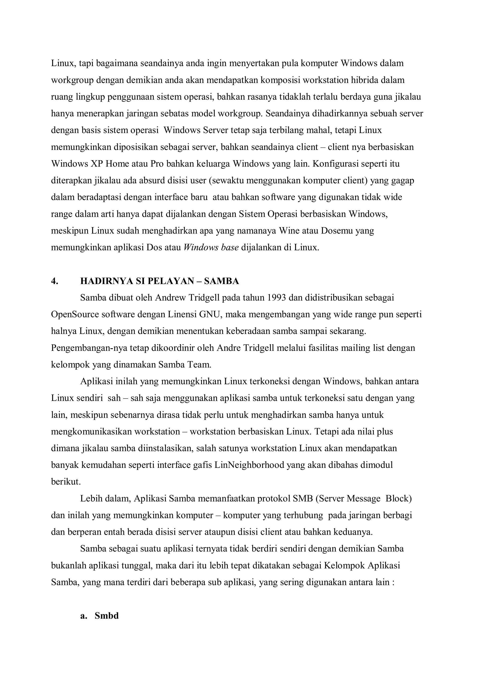 Linux, tapi bagaimana seandainya anda ingin menyertakan pula komputer Windows dalam
workgroup dengan demikian anda akan mendapatkan komposisi workstation hibrida dalam
ruang lingkup penggunaan sistem operasi, bahkan rasanya tidaklah terlalu berdaya guna jikalau
hanya menerapkan jaringan sebatas model workgroup. Seandainya dihadirkannya sebuah server
dengan basis sistem operasi Windows Server tetap saja terbilang mahal, tetapi Linux
memungkinkan diposisikan sebagai server, bahkan seandainya client – client nya berbasiskan
Windows XP Home atau Pro bahkan keluarga Windows yang lain. Konfigurasi seperti itu
diterapkan jikalau ada absurd disisi user (sewaktu menggunakan komputer client) yang gagap
dalam beradaptasi dengan interface baru atau bahkan software yang digunakan tidak wide
range dalam arti hanya dapat dijalankan dengan Sistem Operasi berbasiskan Windows,
meskipun Linux sudah menghadirkan apa yang namanaya Wine atau Dosemu yang
memungkinkan aplikasi Dos atau Windows base dijalankan di Linux.


4.     HADIRNYA SI PELAYAN – SAMBA
       Samba dibuat oleh Andrew Tridgell pada tahun 1993 dan didistribusikan sebagai
OpenSource software dengan Linensi GNU, maka mengembangan yang wide range pun seperti
halnya Linux, dengan demikian menentukan keberadaan samba sampai sekarang.
Pengembangan-nya tetap dikoordinir oleh Andre Tridgell melalui fasilitas mailing list dengan
kelompok yang dinamakan Samba Team.
       Aplikasi inilah yang memungkinkan Linux terkoneksi dengan Windows, bahkan antara
Linux sendiri sah – sah saja menggunakan aplikasi samba untuk terkoneksi satu dengan yang
lain, meskipun sebenarnya dirasa tidak perlu untuk menghadirkan samba hanya untuk
mengkomunikasikan workstation – workstation berbasiskan Linux. Tetapi ada nilai plus
dimana jikalau samba diinstalasikan, salah satunya workstation Linux akan mendapatkan
banyak kemudahan seperti interface gafis LinNeighborhood yang akan dibahas dimodul
berikut.
       Lebih dalam, Aplikasi Samba memanfaatkan protokol SMB (Server Message Block)
dan inilah yang memungkinkan komputer – komputer yang terhubung pada jaringan berbagi
dan berperan entah berada disisi server ataupun disisi client atau bahkan keduanya.
       Samba sebagai suatu aplikasi ternyata tidak berdiri sendiri dengan demikian Samba
bukanlah aplikasi tunggal, maka dari itu lebih tepat dikatakan sebagai Kelompok Aplikasi
Samba, yang mana terdiri dari beberapa sub aplikasi, yang sering digunakan antara lain :


       a. Smbd
 