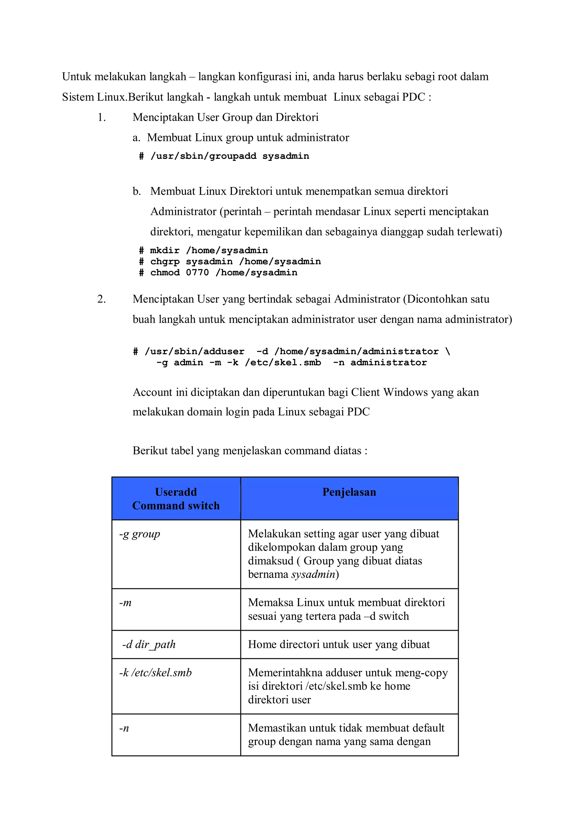 Untuk melakukan langkah – langkan konfigurasi ini, anda harus berlaku sebagi root dalam
Sistem Linux.Berikut langkah - langkah untuk membuat Linux sebagai PDC :
       1.        Menciptakan User Group dan Direktori
                 a. Membuat Linux group untuk administrator
                  # /usr/sbin/groupadd sysadmin


                 b. Membuat Linux Direktori untuk menempatkan semua direktori
                    Administrator (perintah – perintah mendasar Linux seperti menciptakan
                    direktori, mengatur kepemilikan dan sebagainya dianggap sudah terlewati)
                  # mkdir /home/sysadmin
                  # chgrp sysadmin /home/sysadmin
                  # chmod 0770 /home/sysadmin

       2.        Menciptakan User yang bertindak sebagai Administrator (Dicontohkan satu
                 buah langkah untuk menciptakan administrator user dengan nama administrator)

                 # /usr/sbin/adduser -d /home/sysadmin/administrator 
                     -g admin -m -k /etc/skel.smb -n administrator


                 Account ini diciptakan dan diperuntukan bagi Client Windows yang akan
                 melakukan domain login pada Linux sebagai PDC


                 Berikut tabel yang menjelaskan command diatas :


                    Useradd                             Penjelasan
                 Command switch

            -g group                    Melakukan setting agar user yang dibuat
                                        dikelompokan dalam group yang
                                        dimaksud ( Group yang dibuat diatas
                                        bernama sysadmin)

            -m                          Memaksa Linux untuk membuat direktori
                                        sesuai yang tertera pada –d switch

            -d dir_path                 Home directori untuk user yang dibuat

            -k /etc/skel.smb            Memerintahkna adduser untuk meng-copy
                                        isi direktori /etc/skel.smb ke home
                                        direktori user

            -n                          Memastikan untuk tidak membuat default
                                        group dengan nama yang sama dengan
 