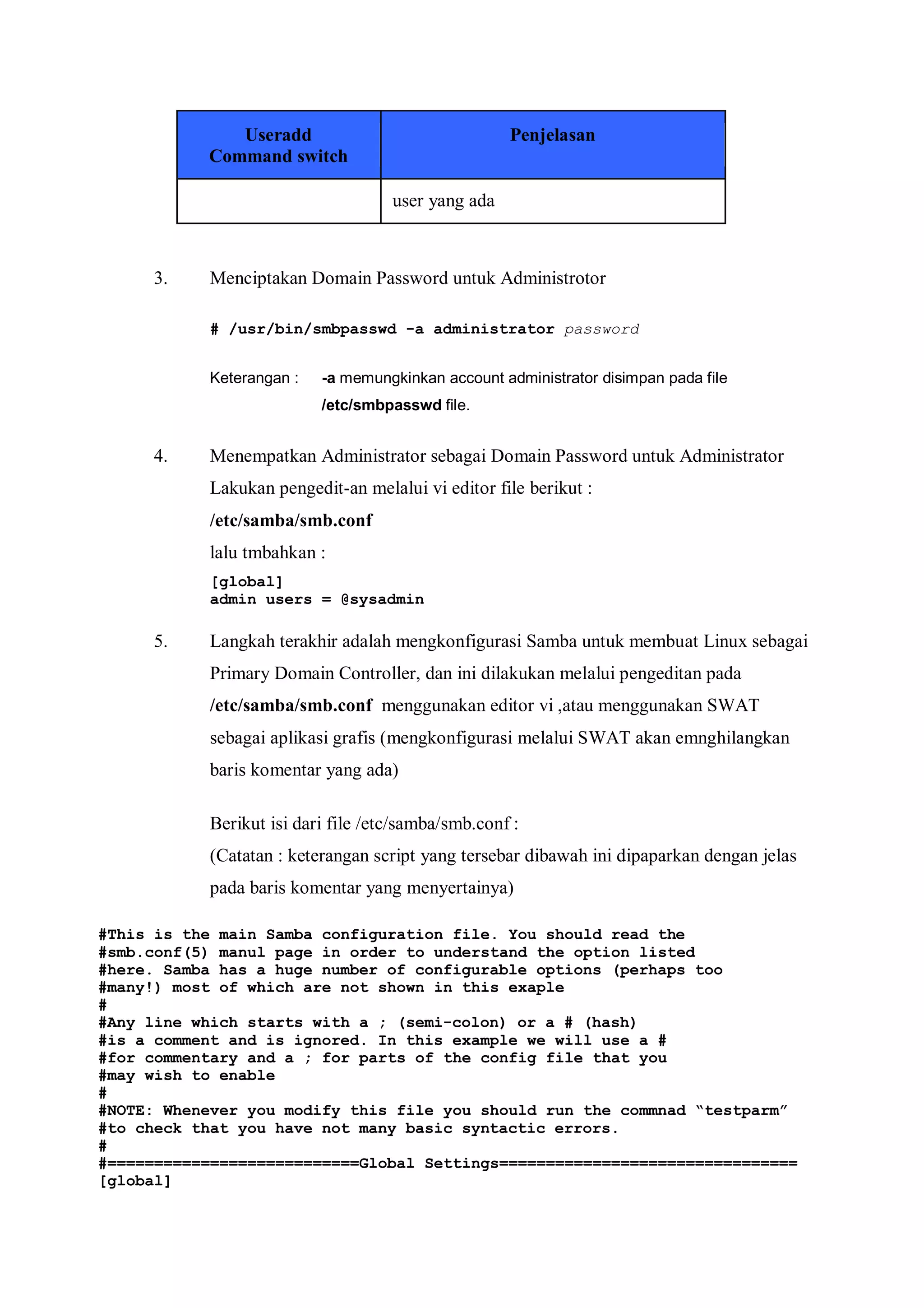 Useradd                               Penjelasan
           Command switch

                                    user yang ada



     3.    Menciptakan Domain Password untuk Administrotor

           # /usr/bin/smbpasswd -a administrator password


           Keterangan :   -a memungkinkan account administrator disimpan pada file
                          /etc/smbpasswd file.


     4.    Menempatkan Administrator sebagai Domain Password untuk Administrator
           Lakukan pengedit-an melalui vi editor file berikut :
           /etc/samba/smb.conf
           lalu tmbahkan :
           [global]
           admin users = @sysadmin

     5.    Langkah terakhir adalah mengkonfigurasi Samba untuk membuat Linux sebagai
           Primary Domain Controller, dan ini dilakukan melalui pengeditan pada
           /etc/samba/smb.conf menggunakan editor vi ,atau menggunakan SWAT
           sebagai aplikasi grafis (mengkonfigurasi melalui SWAT akan emnghilangkan
           baris komentar yang ada)

           Berikut isi dari file /etc/samba/smb.conf :
           (Catatan : keterangan script yang tersebar dibawah ini dipaparkan dengan jelas
           pada baris komentar yang menyertainya)

#This is the main Samba configuration file. You should read the
#smb.conf(5) manul page in order to understand the option listed
#here. Samba has a huge number of configurable options (perhaps too
#many!) most of which are not shown in this exaple
#
#Any line which starts with a ; (semi-colon) or a # (hash)
#is a comment and is ignored. In this example we will use a #
#for commentary and a ; for parts of the config file that you
#may wish to enable
#
#NOTE: Whenever you modify this file you should run the commnad “testparm”
#to check that you have not many basic syntactic errors.
#
#===========================Global Settings================================
[global]
 