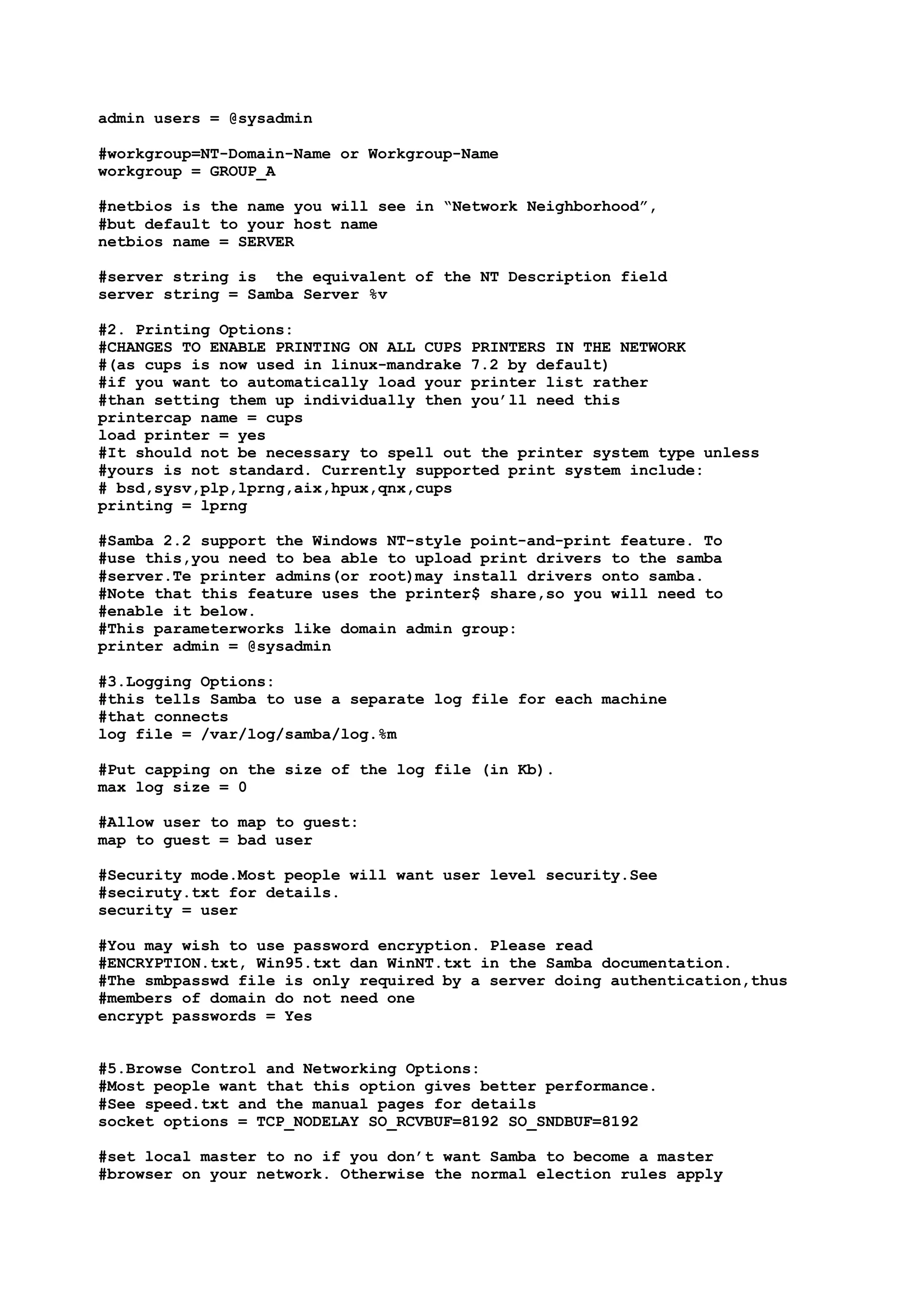 admin users = @sysadmin

#workgroup=NT-Domain-Name or Workgroup-Name
workgroup = GROUP_A

#netbios is the name you will see in “Network Neighborhood”,
#but default to your host name
netbios name = SERVER

#server string is the equivalent of the NT Description field
server string = Samba Server %v

#2. Printing Options:
#CHANGES TO ENABLE PRINTING ON ALL CUPS PRINTERS IN THE NETWORK
#(as cups is now used in linux-mandrake 7.2 by default)
#if you want to automatically load your printer list rather
#than setting them up individually then you’ll need this
printercap name = cups
load printer = yes
#It should not be necessary to spell out the printer system type unless
#yours is not standard. Currently supported print system include:
# bsd,sysv,plp,lprng,aix,hpux,qnx,cups
printing = lprng

#Samba 2.2 support the Windows NT-style point-and-print feature. To
#use this,you need to bea able to upload print drivers to the samba
#server.Te printer admins(or root)may install drivers onto samba.
#Note that this feature uses the printer$ share,so you will need to
#enable it below.
#This parameterworks like domain admin group:
printer admin = @sysadmin

#3.Logging Options:
#this tells Samba to use a separate log file for each machine
#that connects
log file = /var/log/samba/log.%m

#Put capping on the size of the log file (in Kb).
max log size = 0

#Allow user to map to guest:
map to guest = bad user

#Security mode.Most people will want user level security.See
#seciruty.txt for details.
security = user

#You may wish to use password encryption. Please read
#ENCRYPTION.txt, Win95.txt dan WinNT.txt in the Samba documentation.
#The smbpasswd file is only required by a server doing authentication,thus
#members of domain do not need one
encrypt passwords = Yes


#5.Browse Control and Networking Options:
#Most people want that this option gives better performance.
#See speed.txt and the manual pages for details
socket options = TCP_NODELAY SO_RCVBUF=8192 SO_SNDBUF=8192

#set local master to no if you don’t want Samba to become a master
#browser on your network. Otherwise the normal election rules apply
 