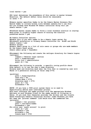 local master = yes

#OS level determines the presedence of this server in master browser
#election. The default defaul value should be reasonable
os level = 34

#Domain master specifies Samba to be the Domain Master Browsers.This
#allow Samba to collate browse lists between subnets.Don’t use this
#if you already have Windows NT domain controller doing this job
domain master = yes

#Prefered master causes Samba to force a local browsers election on startup
#and gives it slightly higher chance of winning the election
preferred master = yes

#6.Domain Controller options:
#Enable this if you want samba to be a domain logon server for
#Windows95 workstation or Primary Domain Controller for WinNT and Win2k
domain logons = yes
#Domain groups:
#Domain admin group is a list of unix users or groups who are made members
#o the Domain Guest group
domain admin group = @sysadmin

#Uncomment the following and create the netlogon directory for Domain Logons
[netlogon]
      comment = Network logon service
      path = /home/netlogon
      write list = administrator
      guest ok = Yes

#Uncomment the following to provide a specific roving profile share
#the default is to use the user’s home directory
#create mask and directory mask mean the file that is created by user will
#have it’s permission setting as value (exp:0774)

[profiles]
      path = /home/ntprofile
      read only = No
      create mask = 0774
      directory mask = 0774
      guest ok = Yes
      browseable = No

#NOTE :If you have a CUPS print system there is no need to
#specifically define each individual printer.
#You must configure the samba printers with the appropriate Windows
#drivers on your Windows Client.On the samba server no filtering is
#done. If you wish that theserver provides the drivers and the clients
#send PostScript(“Generic Postscript Printer” under Windows),you have
#to swap the ‘printer command” line below with the commented one.
[printers]
      comment = All printers
      path = /var/spool/samba
      browseable = yes
#to allow user ‘guest account’ to print
      guest ok = yes
      writeable = yes
      printable = yes
      create mask = 0700
#===========================================
 