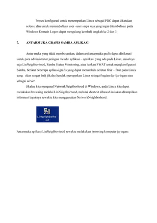 Proses konfigurasi untuk menempatkan Linux sebagai PDC dapat dikatakan
       selesai, dan untuk menambahkan user –user siapa saja yang ingin ditambahkan pada
       Windows Domain Logon dapat mengulang kembali langkah ke 2 dan 3.


7.     ANTARMUKA GRAFIS SAMBA APLIKASI


       Antar muka yang tidak membosankan, dalam arti antarmuka grafis dapat dinikmati
untuk para administrator jaringan melalui aplikasi – apalikasi yang ada pada Linux, misalnya
saja LinNeighborhood, Samba Status Monitoring, atau bahkan SWAT untuk mengkonfigurasi
Samba, berikut beberapa aplikasi grafis yang dapat menambah deretan fitur – fitur pada Linux
yang akan sangat baik jikalau hendak merepankan Linux sebagai bagian dari jaringan atau
sebagai server.
       Jikalau kita mengenal NetworkNeighborhood di Windows, pada Linux kita dapat
melakukan browsing melalui LinNeighborhood, melalui shortcut dibawah ini akan ditampilkan
informasi layaknya sewaktu kita menggunakan NetworkNeighborhood.




Antarmuka aplikasi LinNeighborhood sewaktu melakukan browsing komputer jaringan :
 
