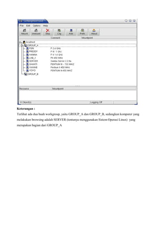 Keterangan :
Terlihat ada dua buah workgroup, yaitu GROUP_A dan GROUP_B, sedangkan komputer yang
melakukan browsing adalah SERVER (tentunya menggunakan Sistem Operasi Linux) yang
merupakan bagian dari GROUP_A
 