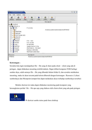 Keterangan :
Sewaktu kita ingin mendapatkan file – file yang di share pada client – client yang ada di
jaringan , dapat dilakukan mounting terlebih dahulu. Dapat dilihat komputer FERI berbagi
sumber daya, salah satunya file – file yang dibundel dalam folder G, dan sewaktu melakukan
mounting, maka ini akan tercatat pada kolom dibawah dengan keterangan : Resource ( Lokasi
sumberdaya) dan Moutpoint (tempat kita dapat melakukan akses terhadap sumberdaya tersebut)


       Melalui shortcut ini maka dapat dilakukan monitoring pada komputer yang
bersangkutan perihal file – file apa saja yang diakses oleh client-client yang ada pada jaringan




                      shortcut samba status pada linux desktop
 