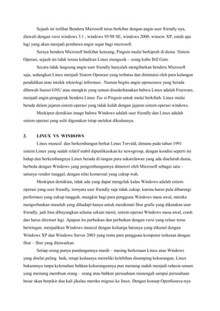 Sejauh ini terlihat Bendera Microsoft terus berkibar dengan angin user friendly nya,
diawali dengan versi windows 3.1 , windows 95/98 SE, windows 2000, winsow XP, entah apa
lagi yang akan menjadi pembawa angin segar bagi microsoft.
       Seraya bendera Microsoft berkibar kencang, Pinguin mulai berkiprah di dunia Sistem
Operasi, sejauh ini tidak terasa kehadiran Linux mengusik – using kubu Bill Gate.
       Secara tidak langsung angin user friendly hanyalah mengibarkan bendera Microsoft
saja, sedangkan Linux menjadi Sistem Opearasi yang terbatas dan diminatai oleh para kalangan
pendidikan atau intelek teknologi informasi . Namun begitu angin opensource yang berada
dibawah lisensi GNU atau mungkin yang umum disederhanakan bahwa Linux adalah Freeware,
menjadi angin penggerak bendera Linux Tux si Pinguin untuk mulai berkibah. Linux mulai
berada dalam jajaran sistem operasi yang tidak kalah dengan jajaran sistem operasi windows.
       Meskipun demikian image bahwa Windows adalah user friendly dan Linux adalah
sistem operasi yang sulit digunakan tetap melekat dikeduanya.


2.     LINUX VS WINDOWS
       Linux muncul dan berkembangan berkat Linus Torvald, dimana pada tahun 1991
sistem Linux yang sudah relatif stabil dipunlikasikan ke newsgroup, dengan kondisi seperti ini
hidup dan berkembangnya Linux berada di tangan para sukarelawan yang ada diseluruh dunia,
berbeda dengan Windows yang pengembangannya dimotori oleh Microsoft sebagai satu –
satunya vendor tunggal, dengan nilai komersial yang cukup wah.
       Meskipun demikian, tidak ada yang dapat mengelak kalau Windows adalah sistem
operasi yang user friendly, ternyata user friendly saja tidak cukup, karena harus pula dibarengi
performasi yang cukup tangguh, mungkin bagi para pengguna Windows masa awal, mereka
mengorbankan masalah yang dihadapi hanya untuk menikmati fitur grafis yang dikatakan user
friendly, jadi bisa dibayangkan selama sekian menit, sistem operasi Windows masa awal, crash
dan harus direstart lagi. Apapun itu perbaikan dan perbaikan dengan versi yang relase terus
beriringan, menjadikan Windows muncul dengan keluarga barunya yang dikenal dengan
Windows XP dan Windows Server 2003 yang tentu para pengguna komputer terkesan dengan
fitur – fitur yang ditawarkan.
       Setiap orang punya pandangannya masih – masing berkenaan Linux atau Windows
yang dinilai paling baik, tetapi keduanya memiliki kelebihan disamping kekurangan, Linux
bukannnya tanpa kelemahan bahkan kekurangannya pun memang sudah menjadi rahasia umum
yang memang membuat orang – orang atau bahkan perusahaan menengah sampai perusahaan
besar akan berpikir dua kali jikalau mereka migrasi ke linux. Dengan konsep OpenSource-nya
 