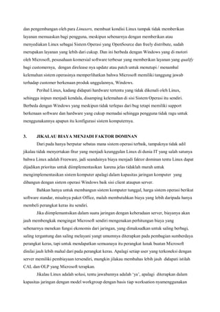 dan pengembangan oleh para Linuxers, membuat kondisi Linux tampak tidak memberikan
layanan memuaskan bagi pengguna, meskipun sebenarnya dengan memberikan atau
menyediakan Linux sebagai Sistem Operasi yang OpenSource dan freely distribute, sudah
merupakan layanan yang lebih dari cukup. Dan ini berbeda dengan Windows yang di motori
oleh Microsoft, pesusahaan komersial software terbesar yang memberikan layanan yang qualify
bagi customernya, dengan direlease nya update atau patch untuk menutupi / menambal
kelemahan sistem operasinya memperlihatkan bahwa Microsoft memiliki tanggung jawab
terhadap customer berkenaan produk unggulannya, Windows.
       Perihal Linux, kadang didapati hardware tertentu yang tidak dikenali oleh Linux,
sehingga inipun menjadi kendala, disamping kelemahan di sisi Sistem Operasi itu sendiri.
Berbeda dengan Windows yang meskipun tidak terlepas dari bug tetapi memiliki support
berkenaan software dan hardware yang cukup memadai sehingga pengguna tidak ragu untuk
menggunakannya apapun itu konfigurasi sistem komputernya.


3.     JIKALAU BIAYA MENJADI FAKTOR DOMINAN
       Dari pada hanya berputar sebatas mana sistem operasi terbaik, tampaknya tidak adil
jikalau tidak menyertakan fitur yang menjadi keunggulan Linux di dunia IT yang salah satunya
bahwa Linux adalah Freeware, jadi seandainya biaya menjadi faktor dominan tentu Linux dapat
dijadikan prioritas untuk diimplementasikan karena jelas tidaklah murah untuk
mengimplementasikan sistem komputer apalagi dalam kapasitas jaringan komputer yang
dibangun dengan sistem operasi Windows baik sisi client ataupun server.
       Bahkan hanya untuk membangun sistem komputer tunggal, harga sistem operasi berikut
software standar, misalnya paket Office, malah membutuhkan biaya yang lebih daripada hanya
membeli perangkat keras itu sendiri.
       Jika diimplemantsikan dalam suatu jaringan dengan keberadaan server, biayanya akan
jauh membengkak mengingat Microsoft sendiri mengenakan perhitungan biaya yang
sebenarnya menekan fungsi ekonomis dari jaringan, yang dimaksudkan untuk saling berbagi,
saling tergantung dan saling melayani yangt umumnya diterapkan pada pembagian sumberdaya
perangkat keras, tapi untuk mendapatkan semuanaya itu perangkat lunak buatan Microsoft
dinilai jauh lebih mahal dari pada perangkat keras. Apalagi setiap user yang terkoneksi dengan
server memiliki pembiayaan tersendiri, mungkin jilakau membahas lebih jauh didapati istilah
CAL dan OLP yang Microsoft terapkan.
       Jikalau Linux adalah solusi, tentu jawabannya adalah ‘ya’, apalagi diterapkan dalam
kapasitas jaringan dengan model workgroup dengan basis tiap worksation nyamenggunakan
 