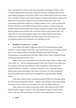 Linux, tapi bagaimana seandainya anda ingin menyertakan pula komputer Windows dalam
workgroup dengan demikian anda akan mendapatkan komposisi workstation hibrida dalam
ruang lingkup penggunaan sistem operasi, bahkan rasanya tidaklah terlalu berdaya guna jikalau
hanya menerapkan jaringan sebatas model workgroup. Seandainya dihadirkannya sebuah server
dengan basis sistem operasi Windows Server tetap saja terbilang mahal, tetapi Linux
memungkinkan diposisikan sebagai server, bahkan seandainya client – client nya berbasiskan
Windows XP Home atau Pro bahkan keluarga Windows yang lain. Konfigurasi seperti itu
diterapkan jikalau ada absurd disisi user (sewaktu menggunakan komputer client) yang gagap
dalam beradaptasi dengan interface baru atau bahkan software yang digunakan tidak wide
range dalam arti hanya dapat dijalankan dengan Sistem Operasi berbasiskan Windows,
meskipun Linux sudah menghadirkan apa yang namanaya Wine atau Dosemu yang
memungkinkan aplikasi Dos atau Windows base dijalankan di Linux.


4.     HADIRNYA SI PELAYAN – SAMBA
       Samba dibuat oleh Andrew Tridgell pada tahun 1993 dan didistribusikan sebagai
OpenSource software dengan Linensi GNU, maka mengembangan yang wide range pun seperti
halnya Linux, dengan demikian menentukan keberadaan samba sampai sekarang.
Pengembangan-nya tetap dikoordinir oleh Andre Tridgell melalui fasilitas mailing list dengan
kelompok yang dinamakan Samba Team.
       Aplikasi inilah yang memungkinkan Linux terkoneksi dengan Windows, bahkan antara
Linux sendiri sah – sah saja menggunakan aplikasi samba untuk terkoneksi satu dengan yang
lain, meskipun sebenarnya dirasa tidak perlu untuk menghadirkan samba hanya untuk
mengkomunikasikan workstation – workstation berbasiskan Linux. Tetapi ada nilai plus
dimana jikalau samba diinstalasikan, salah satunya workstation Linux akan mendapatkan
banyak kemudahan seperti interface gafis LinNeighborhood yang akan dibahas dimodul
berikut.
       Lebih dalam, Aplikasi Samba memanfaatkan protokol SMB (Server Message Block)
dan inilah yang memungkinkan komputer – komputer yang terhubung pada jaringan berbagi
dan berperan entah berada disisi server ataupun disisi client atau bahkan keduanya.
       Samba sebagai suatu aplikasi ternyata tidak berdiri sendiri dengan demikian Samba
bukanlah aplikasi tunggal, maka dari itu lebih tepat dikatakan sebagai Kelompok Aplikasi
Samba, yang mana terdiri dari beberapa sub aplikasi, yang sering digunakan antara lain :


       a. Smbd
 