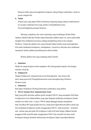 Daemon inilah yang memungkinkan komputer saling berbagi sumberdaya, entah itu
   printer ataupun file.
b. Nmbd
   Wujud nyata yang dapat dilihat manfaatnya langsung dengan adanya nmbd daemon
   ini sewaktu melakukan browsing melalui LinNeighborhood atau
   NetworkNeighborhood pada Windows.


       Memang, tampaknya dua unsur terpenting yang membangun Samba Paket
Aplikasi adalah Smbd dan Nmbd, tanpa keberadaan aplikasi dasar ini, tentu samba tidak
mungkin bisa melakukan prosesnya sebagai penghubung antara Linux dengan
Windows. Tetapi ada aplikasi lain yang terbundel dalam Samba yang memungkinkan
kita untuk melakukan konfigurasi, mendapatkan / meretrieve informasi atau melakukan
manajerial, berikut aplikasi pendukung lain dalam Samba.


       Berikut aplikasi lain yang tergabung dalam Samba :


c. Smbclient
Modul ini sangat berguna untuk mengakses file sharing pada komputer lain dengan
interface mirip ftp
d. Smbpasswd
Dengan Smbpasswd, manajerial password dimungkinkan. Apa artinya hak
akses tanpa password? Pengimplementasian nyata diterapkan bagi Windows
Domain Login.
e. Smbstatus
Kita dapat melakukan Checking berkenaan sumberdaya yang dishare.
f. SWAT (Samba Web Administration Tool)
Bagi yang lebih menyukai aplikasi grafis mungkin SWAT yang merupakan Web Base
Configuration Tool adalah pilihan yang tepat daripada melakukan konfigurasi Samba
melalui text editor (mis: vi, pico). SWAT dapat dipanggil dengan mengetikan
http://localhost:901 pada jendela browser, tetapi perlu digarisbawahi bahwa sekali saja
kita melakukan konfigurasi samba menggunakan SWAT, maka komentar – komentar
atau catatan yang ada pada file konfigurasi (smb.conf) akan hilang. Bahkan banyak
pengguna lebih memilih tidak menggunakan SWAT dan memilih text base untuk
konfigurasi dengan demikian dokumentasi konfigurasi dapat tetap dipertahankan.
 