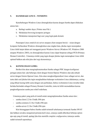 5.       HANDSHAKE LINUX – WINDOWS


         Keterhubungan Windows Linux dimungkinkan karena dengan Samba dapat dilakukan
antara lain :
         a. Berbagi sumber daya ( Printer atau File )
         b. Melakukan browsing komputer jaringan
         c. Melakukan manajemen bagi user yang login pada domain


         Penerapan Linux entah di sisi server ataupun client ataupun bersisi – sisian dengan
komputer berbasiskan Windows dimungkinkan atau singkat kata, jikalau ingin menerpakan
Linux lebih lanjut dalam arti mengganti posisi Windows Server (Windows NT, Windows 2000
ataupun Windows 2003), ini dimungkinkan karena Linux dapat berperan sebagai PCD (Primary
Doman Controller) . Umumnya inilah yang ingin dicapai jikalau ingin menerapkan Linux lebih
optimal bahkan ada nilai plus dari segi ekonomisnya.


6.       KONFIGURASI SAMBA
         Berikut kita akan mengimplementasikan Samba sebagai PDC dengan konfigurasi
jaringan antara lain: ada beberapa client dengan Sistem Operasi Windows dan ada sebuah
server dengan Sistem Opersai Linux. Kita akan mengkonfigurasikan Linux sebagai server, dan
tentu idak soal jikalau kita ingin menghadirkan beberapa workstation Linux didalamnya, setting
yang dibuat kurang lebih sama dengan satu perbedaan, bahwa workstation Linux tersebut tidak
berlaku/bertindak sebagai Primary Domain Controller, tentu ini lebih memudahkan karena
pengkonfigurasian samba pun relatif sederhana.


     Umumnya paket yang perlu di install untuk mengimplentasikan Samba antara lain :
     -   samba-client-2.2.8a-13mdk.i586.rpm
     -   samba-common-2.2.8a-13mdk.i586.rpm
     -   samba-server-2.2.8a-13mdk.i586.rpm
         Kita beranggapan bahwa Samba sudah terinstall sebelumnya termasuk Samba SWAT
dan bahkan sewaktu menginstal pertama kali Linux, umunya sudah diberikan beberpa option
apa saja yang di install, apalagi jika kita memilih complete configuration, tentunya samba
sudah terinstall sepenuhnya.
 