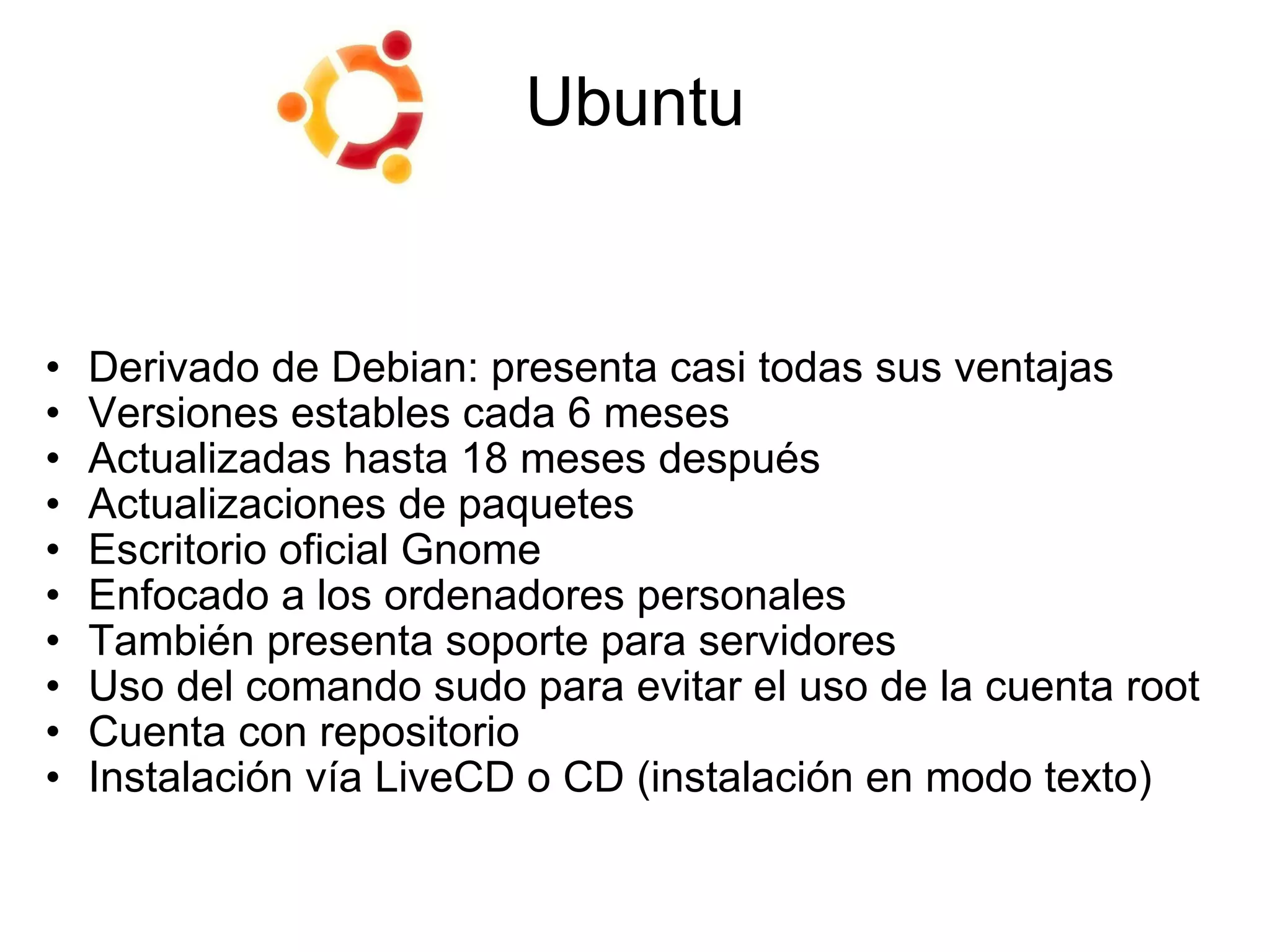 Ubuntu Derivado de Debian: presenta casi todas sus ventajas Versiones estables cada 6 meses  Actualizadas hasta 18 meses después Actualizaciones de paquetes Escritorio oficial Gnome Enfocado a los ordenadores personales También presenta soporte para servidores Uso del comando sudo para evitar el uso de la cuenta root Cuenta con repositorio Instalación vía LiveCD   o   CD (instalación en modo texto) 