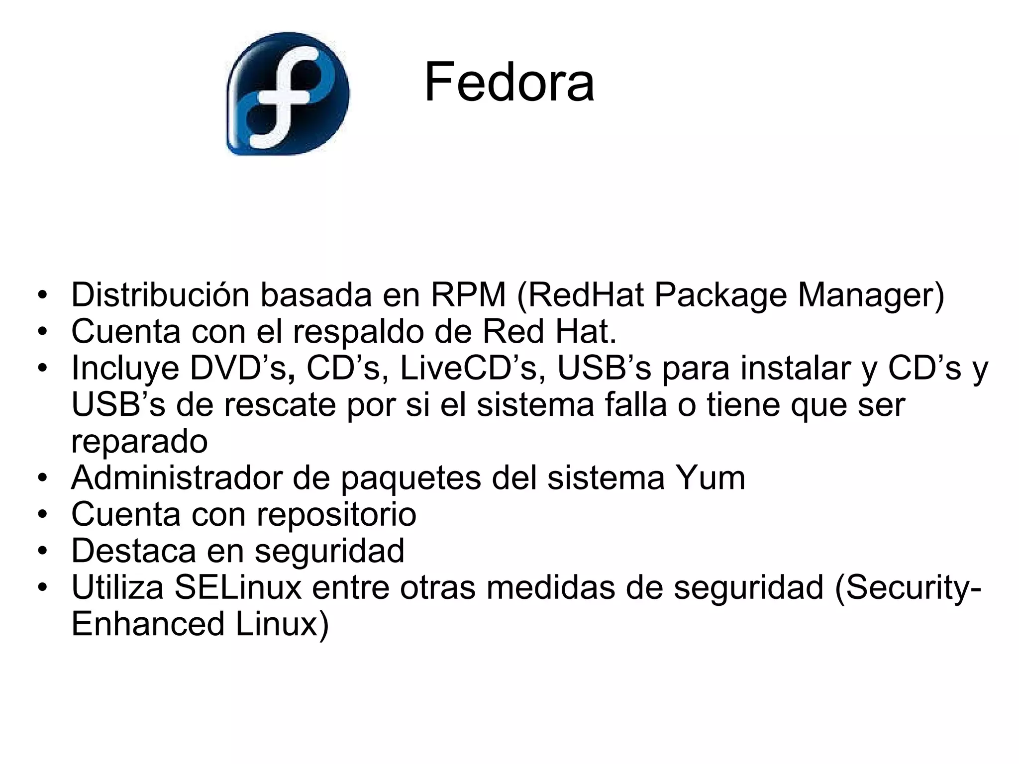 Fedora Distribución basada en RPM (RedHat Package Manager)  Cuenta con el respaldo de Red Hat. Incluye DVD’s ,  CD’s, LiveCD’s, USB’s   para   instalar   y   CD’s   y   USB’s de rescate   por si el sistema falla o tiene que ser reparado Administrador de paquetes del sistema Yum Cuenta con repositorio Destaca en seguridad  Utiliza SELinux entre otras medidas de seguridad (Security-Enhanced Linux)    