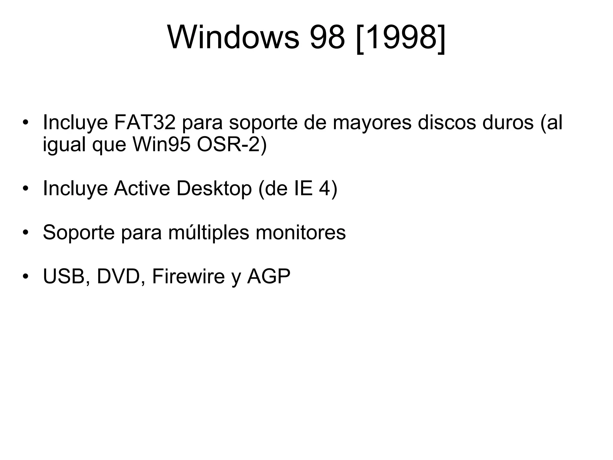 Windows 98 [1998] Incluye FAT32 para soporte de mayores discos duros (al igual que Win95 OSR-2)   Incluye Active Desktop (de IE 4)   Soporte para múltiples monitores   USB, DVD, Firewire y AGP 