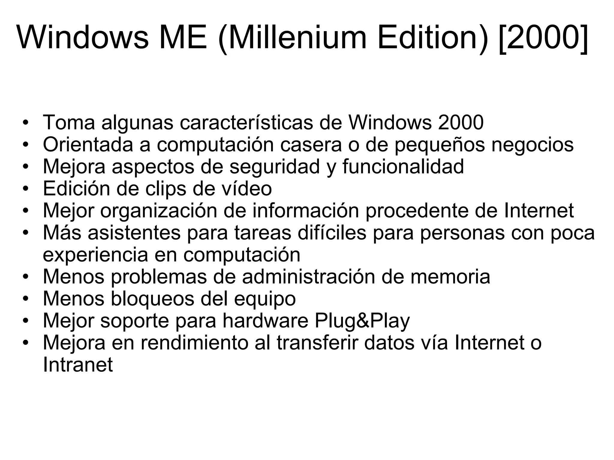 Windows ME (Millenium Edition) [2000]  Toma algunas características de Windows 2000 Orientada a computación casera o de pequeños negocios Mejora aspectos de seguridad y funcionalidad Edición de clips de vídeo Mejor organización de información procedente de Internet  Más asistentes para tareas difíciles para personas con poca experiencia en computación Menos problemas de administración de memoria Menos bloqueos del equipo  Mejor soporte para hardware Plug&Play   Mejora en rendimiento al transferir datos vía Internet o Intranet 
